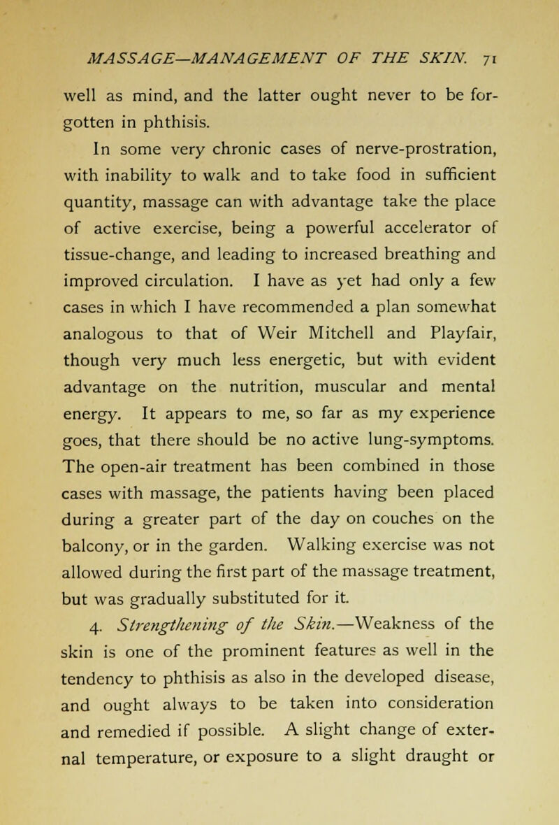 well as mind, and the latter ought never to be for- gotten in phthisis. In some very chronic cases of nerve-prostration, with inability to walk and to take food in sufficient quantity, massage can with advantage take the place of active exercise, being a powerful accelerator of tissue-change, and leading to increased breathing and improved circulation. I have as yet had only a few cases in which I have recommended a plan somewhat analogous to that of Weir Mitchell and Playfair, though very much less energetic, but with evident advantage on the nutrition, muscular and mental energy. It appears to me, so far as my experience goes, that there should be no active lung-symptoms. The open-air treatment has been combined in those cases with massage, the patients having been placed during a greater part of the day on couches on the balcony, or in the garden. Walking exercise was not allowed during the first part of the massage treatment, but was gradually substituted for it 4. Strengthening of the Ski?i.—Weakness of the skin is one of the prominent features as well in the tendency to phthisis as also in the developed disease, and ought always to be taken into consideration and remedied if possible. A slight change of exter- nal temperature, or exposure to a slight draught or