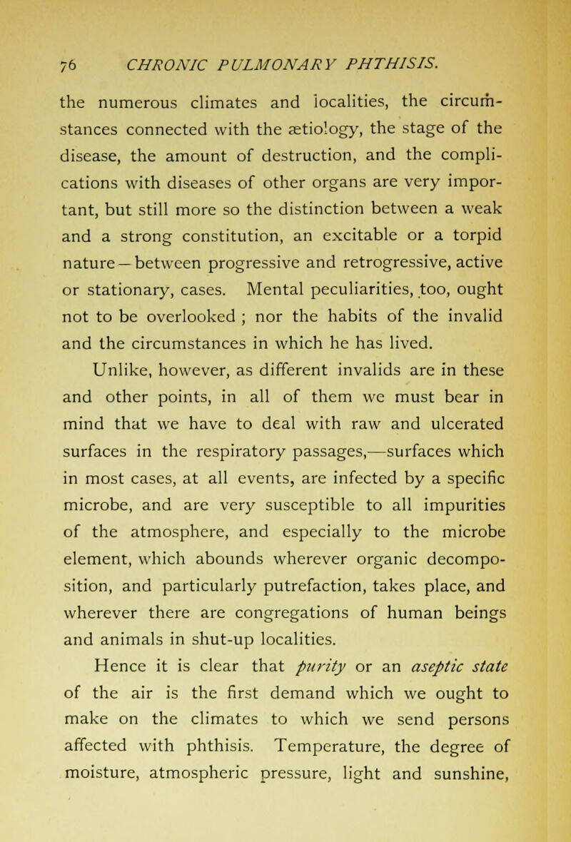 the numerous climates and localities, the circum- stances connected with the aetiology, the stage of the disease, the amount of destruction, and the compli- cations with diseases of other organs are very impor- tant, but still more so the distinction between a weak and a strong constitution, an excitable or a torpid nature —between progressive and retrogressive, active or stationary, cases. Mental peculiarities, too, ought not to be overlooked ; nor the habits of the invalid and the circumstances in which he has lived. Unlike, however, as different invalids are in these and other points, in all of them we must bear in mind that we have to deal with raw and ulcerated surfaces in the respiratory passages,—surfaces which in most cases, at all events, are infected by a specific microbe, and are very susceptible to all impurities of the atmosphere, and especially to the microbe element, which abounds wherever organic decompo- sition, and particularly putrefaction, takes place, and wherever there are congregations of human beings and animals in shut-up localities. Hence it is clear that purity or an aseptic state of the air is the first demand which we ought to make on the climates to which we send persons affected with phthisis. Temperature, the degree of moisture, atmospheric pressure, light and sunshine,