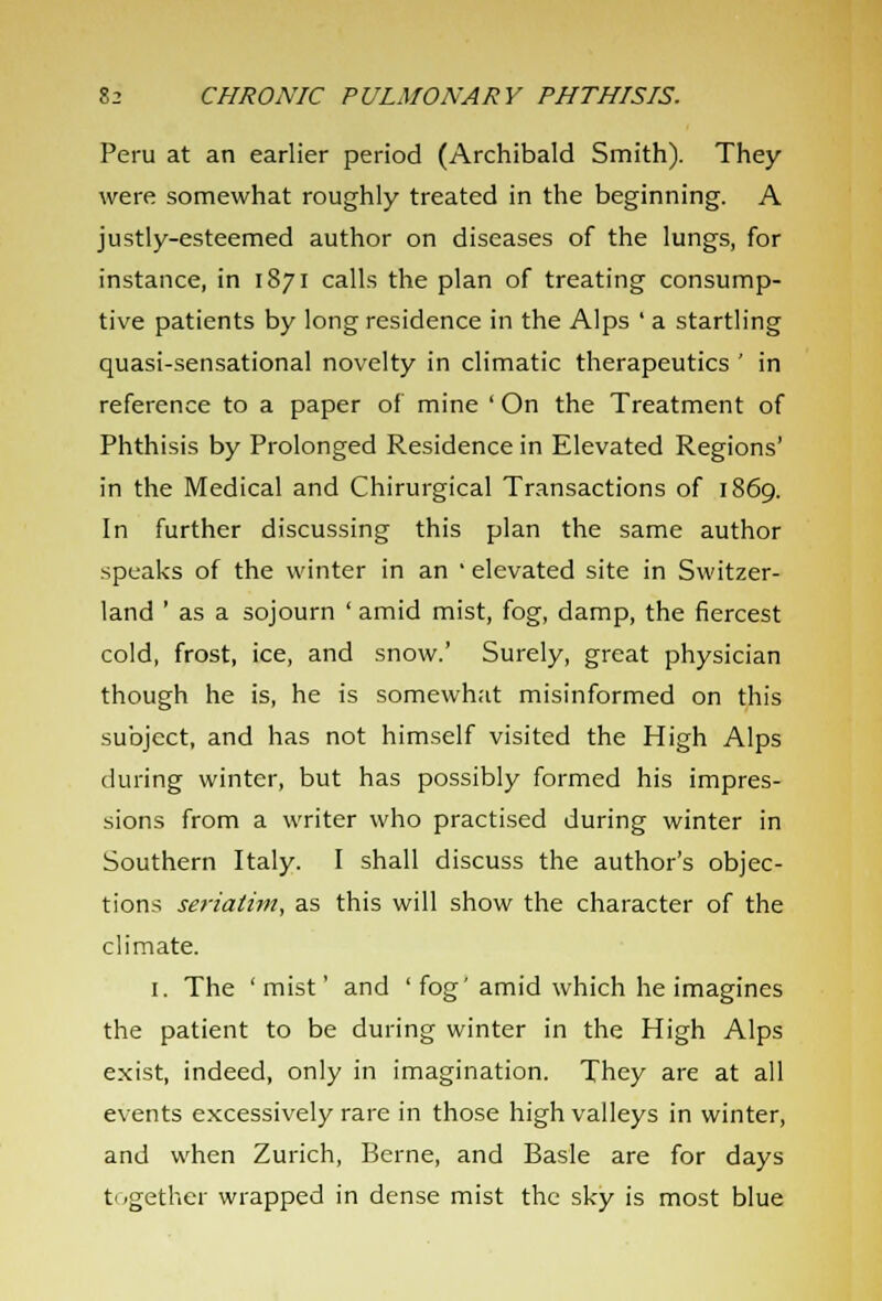 Peru at an earlier period (Archibald Smith). They were somewhat roughly treated in the beginning. A justly-esteemed author on diseases of the lungs, for instance, in 1871 calls the plan of treating consump- tive patients by long residence in the Alps ' a startling quasi-sensational novelty in climatic therapeutics ' in reference to a paper of mine ' On the Treatment of Phthisis by Prolonged Residence in Elevated Regions' in the Medical and Chirurgical Transactions of 1869. In further discussing this plan the same author speaks of the winter in an ' elevated site in Switzer- land ' as a sojourn ' amid mist, fog, damp, the fiercest cold, frost, ice, and snow.' Surely, great physician though he is, he is somewhat misinformed on this subject, and has not himself visited the High Alps during winter, but has possibly formed his impres- sions from a writer who practised during winter in Southern Italy. I shall discuss the author's objec- tions seriatim, as this will show the character of the climate. 1. The 'mist' and ' fog'amid which he imagines the patient to be during winter in the High Alps exist, indeed, only in imagination. They are at all events excessively rare in those high valleys in winter, and when Zurich, Berne, and Basle are for days together wrapped in dense mist the sky is most blue