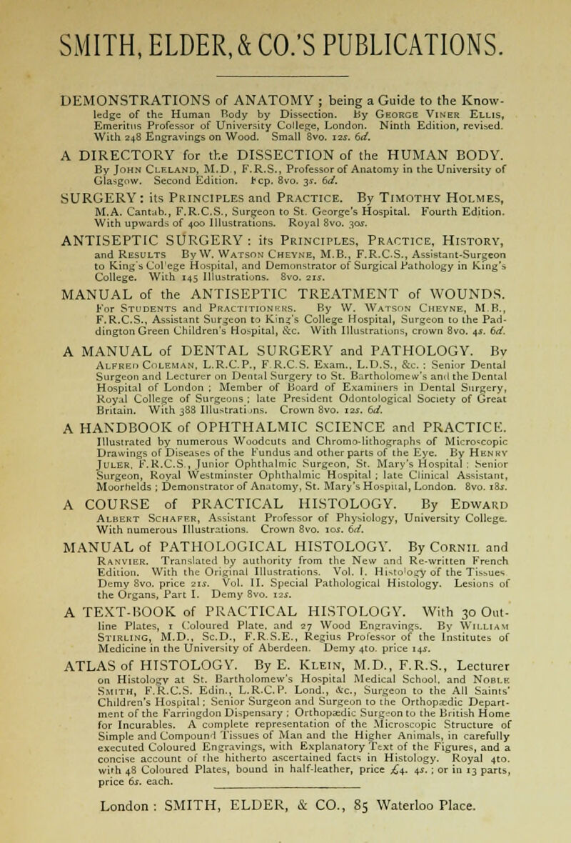 DEMONSTRATIONS of ANATOMY ; being a Guide to the Know- ledge of the Human Body by Dissection. by George Viner Ellis, Emeritus Professor of University College, London. Ninth Edition, revised. With 248 Engravings on Wood. Small 8vo. 12s. 6d. A DIRECTORY for the DISSECTION of the HUMAN BODY. By John Clfxand, M.D., F.R.S., Professor of Anatomy in the University of Glasgow. Second Edition. J?cp. 8vo. 3s. 6d. SURGERY: its Principles and Practice. By Timothy Holmes, M.A. Cantab., F.R.C.S., Surgeon to St. George's Hospital. Fourth Edition. With upwards of 400 Illustrations. Royal 8vo. 30J. ANTISEPTIC SURGERY: its Principles, Practice, History, and Results By W. Watson Chevne, M.B., F.R.CS., Assistant-Surgeon to King's Col'ege Hospital, and Demonstrator of Surgical Pathology in King's College. With 145 Illustrations. 8vo. 21s. MANUAL of the ANTISEPTIC TREATMENT of WOUNDS. For Students and Practitioners. By W. Watson Cheyne, MB., F.R.CS., Assistant Surgeon to Kind's College Hospital, Surgeon to the Pad- dington Green Children's Hospital, &c With Illustrations, crown 8vo. 45. 6d. A MANUAL of DENTAL SURGERY and PATHOLOGY. By Alfreii Coleman, L.R.C.P., F R.C.S. Exam., L.D.S., &c. : Senior Dental Surgeon and Lecturer on Dental Surgery to St. Bartholomew's and the Dental Hospital of London ; Member of Board of Examiners in Dental Surgery, Royal College of Surgeons ; late President Odontological Society of Great Britain. With 388 Illustrations. Crown 8vo. 12s. 6d. A HANDBOOK of OPHTHALMIC SCIENCE and PRACTICfc'.. Illustrated by numerous Woodcuts and Chromo-lithographs of Microscopic Drawings of Diseases of the Fundus and other parts of the Eye. By H en BV JULER. F.R.CS., Junior Ophthalmic Surgeon, St. Mary's Hospital : Senior Surgeon, Royal Westminster Ophthalmic Hospital ; late Clinical Assistant, Moorhelds ; Demonstrator of Anatomy, St. Mary's Hospital, London. 8vo. 18$. A COURSE of PRACTICAL HISTOLOGY. By Edward Albert Schafrr, Assistant Professor of Physiology, University College. With numerous Illustrations. Crown 8vo. 105. 6d. MANUAL of PATHOLOGICAL HISTOLOGY. By Cornil and Ranvier. Translated by authority from the New and Re-written French Edition. With the Original Illustrations. Vol. I. Histo'oiry of the Tissues Demy Svo. price 21s. Vol. II. Special Pathological Histology. Lesions of the Organs, Part I. Demy 8vo. 12s. A TEXT-BOOK of PRACTICAL HISTOLOGY. With 30 Out- line Plates, 1 Coloured Plate, and 27 Wood Engravings. By William Stirling, M.D., Sc.D., F.R.S.E., Regius Professor of the Institutes of Medicine in the University of Aberdeen. Demy 4to. price 14.1. ATLAS of HISTOLOGY. By E. Klein, M.D., F.R.S., Lecturer on Histology at St. Bartholomew's Hospital Medical School, and Nofu.k Smith, F.R.CS. Edin., L.R.C.P. Lond., Ac, Surgeon to the All Saints' Children's Hospital; Senior Surgeon and Surgeon to the Orthopaedic Depart- ment of the Farringdon Dispensary ; Orthopaedic Surg-on to the British Home for Incurables. A complete representation of the Microscopic Structure of Simple and Compound Tissues of Man and the Higher Animals, in carefully executed Coloured Engravings, with Explanatory Text of the Figures, and a concise account of the hitherto ascertained facts in Histology. Royal 4to. with 48 Coloured Plates, bound in half-leather, price ,£4. 4s. ; or in 13 parts, price 6s. each.