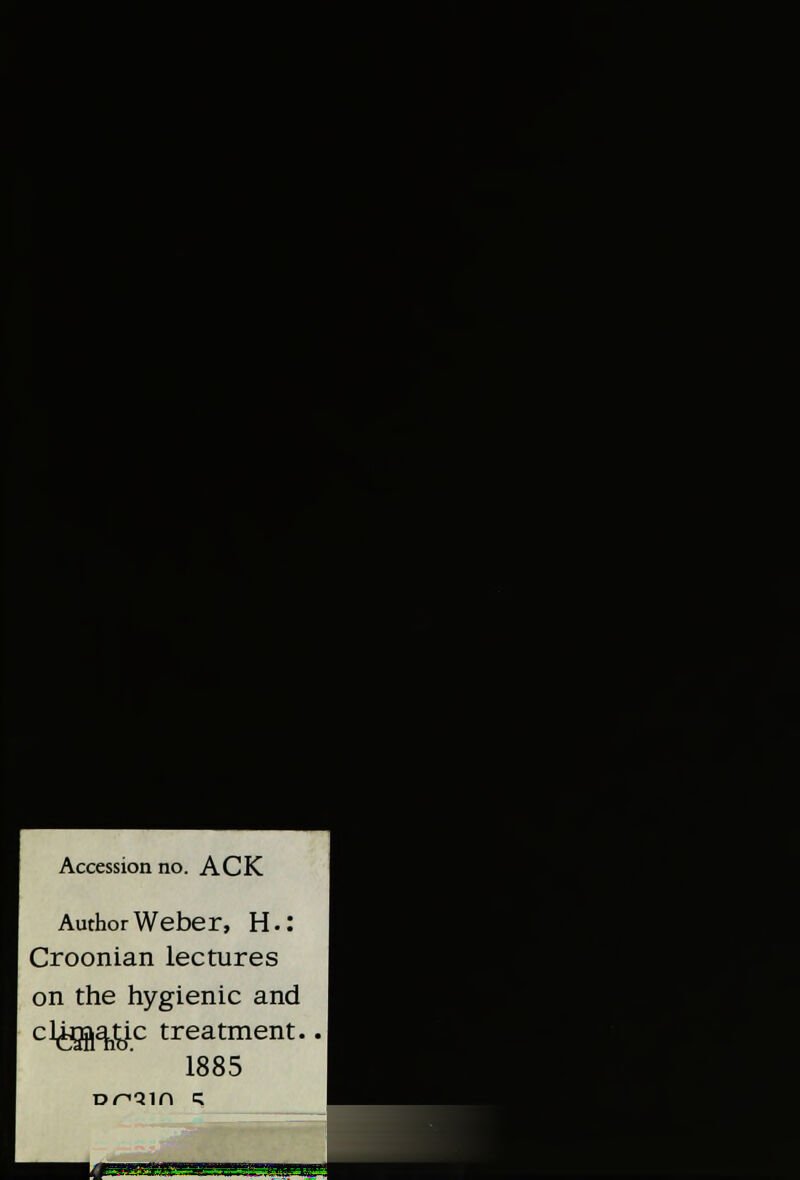 Accession no. ACK Author Weber, H.: Croonian lectures on the hygienic and cl^aj^ic treatment. 1885