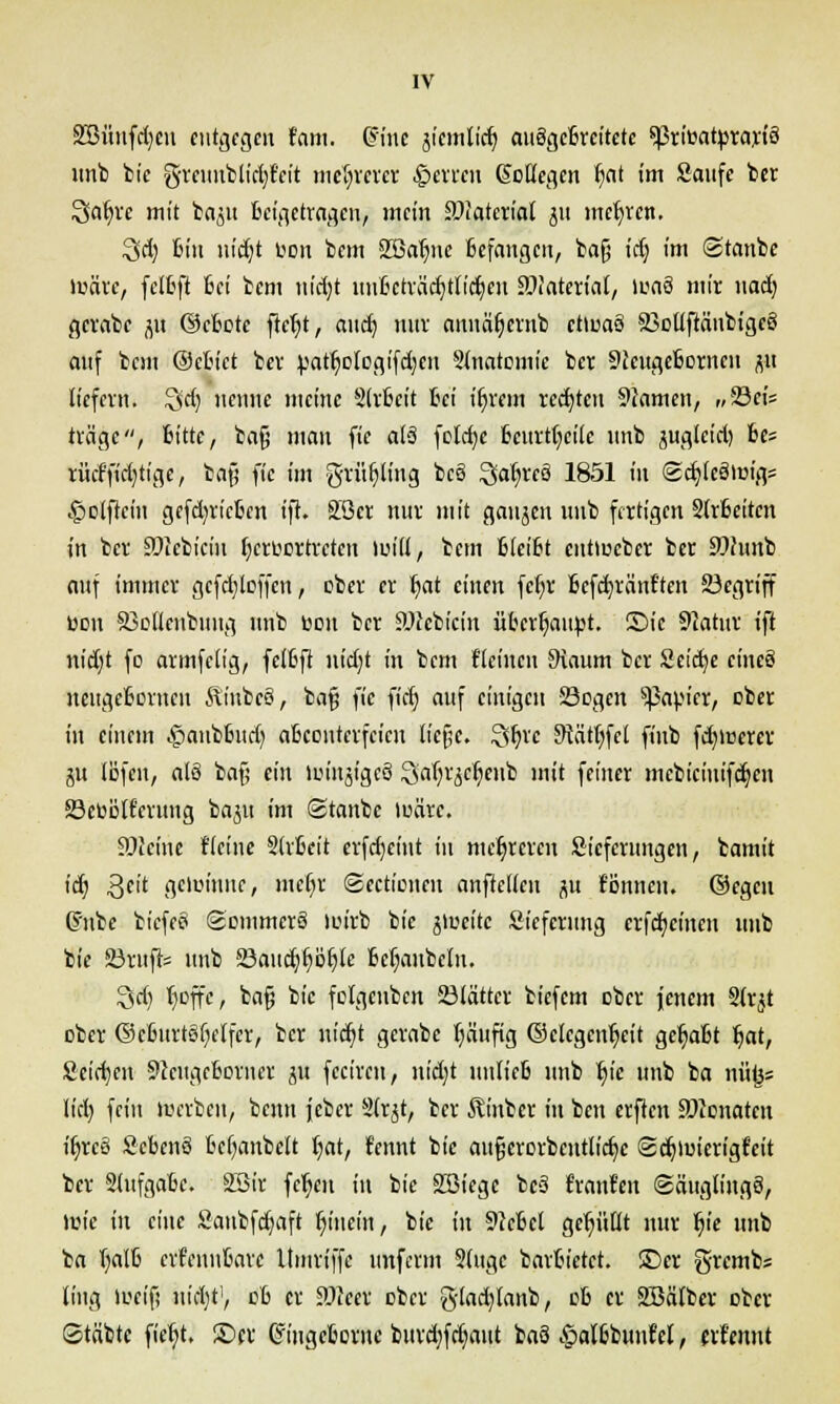 SBüufdjcu entgegen tarn. dritte jicmlicß, auSgefevct'tctc ^ßriöatprayfö unb bie greuublicfyfcit mehrerer Ferren (ScKegen Ijat im Saufe ber Qaljre mit ba^u Beigetragen^ mein Material ju mehren. 3d) Bin uidjt con bem ffiafyie Befangen, bafj idj im (Stanbe toäte, fclßft Bei bem nidjt unßcträdjtlict/cn SHaterial, inaä mir uadj gcrabe ju ©eßete ftefyt, and) nuv annäljernb etmaö SollftänbigeS auf bem ©cßict ber patljotcgifdjen -Slnatomic ber Stcugeßcrnen jui liefern. Qdj nenne meine Slrßcit Bei ifn'em redeten 9iamcn, „Sct'5 träge, Bitte, baf; man fie al§ fold)c Beurteile unb äuglcid) Bes rücffidjtige, ba§ fie im grüljling bc§ ^afyxcä 1851 in ©djlcSrm'gs §olfieiu gefd)ric6en ift. Söcr nur mit gaujen unb fertigen Slrßeiten in ber Sölefcicm tjcruortreten lind, bem BIcißt cutiueber ber 9?hmb auf immer gcfdjloffcn, ober er t;at einen fct)v Bcfdjränt'ten Segriff Bon Solleiibtittg unb toou ber üöccbictn überhaupt. Sic 9iatnr ift nid)t fo armfclig, felßft ut'ct)t in bem {'leinen 9iaum ber Seidje cinc§ neugcBorncu ÄinbeS, bafj fie fid) auf einigen Segen Rapier, cber in einem £anbßud) aBcontcrfcien lie§c. %fyc Staffel finb fdjmerer ju (öfen, al§ baß ein lcinjigcö Satyr^enb mit feiner mcbiciuifdjcu Secölferung ba^u im ©tanbe luüre. 9Jieinc Heine SlrBeit erfdjeint in mehreren Sicfcrungen, bamit id) Qeit gereimte, mcfyr (gectieneu anftelleu ^u fönneu. ©egeu (Fnbe biefeö ©ommerö luirb bie ateeite Sicfcrung erfcfycineu unb bie Stuft* unb Saudjßiljfe ßefyaubclu. Qd) tjeffe, ba§ bie fclgcnbcn Stattet biefem ober jenem Slrjt cber ©cßitrtgfyelfer, ber nidjt gerabe fyüufig ©clegciüjeit gefaßt Jjat, Seid)en 9lcugcßorner ju fecireu, nidjt nnlicB unb B,ic unb ba niitjs lid) fein merben, beim jeber Slrjt, ber Äinbcr in ben etfien Penaten ifjreö SeBenö ßcfyanbett fyat, f'ennt bie aufjcrDrbentlidje Sdjiuierigt'cit ber SlufgaBc. SBir fe^en in bie SBiegc bcS Uranien (säuglingö, Wie in eine Saubfdjaft fyincin, bie in 9JcBcl gefüllt nur fye unb ba Ijalß crfennßarc Umriffe imferm 2(ugc barBietet. ©er g-remb« ling ifcif; uidjt1, cß er fflca cber gladjlanb, dB er SBätbct ober Stäbte fietyt. ©er Griugeßot nc burdjfcrjaut baö ^alBbunfel, erf'ennt