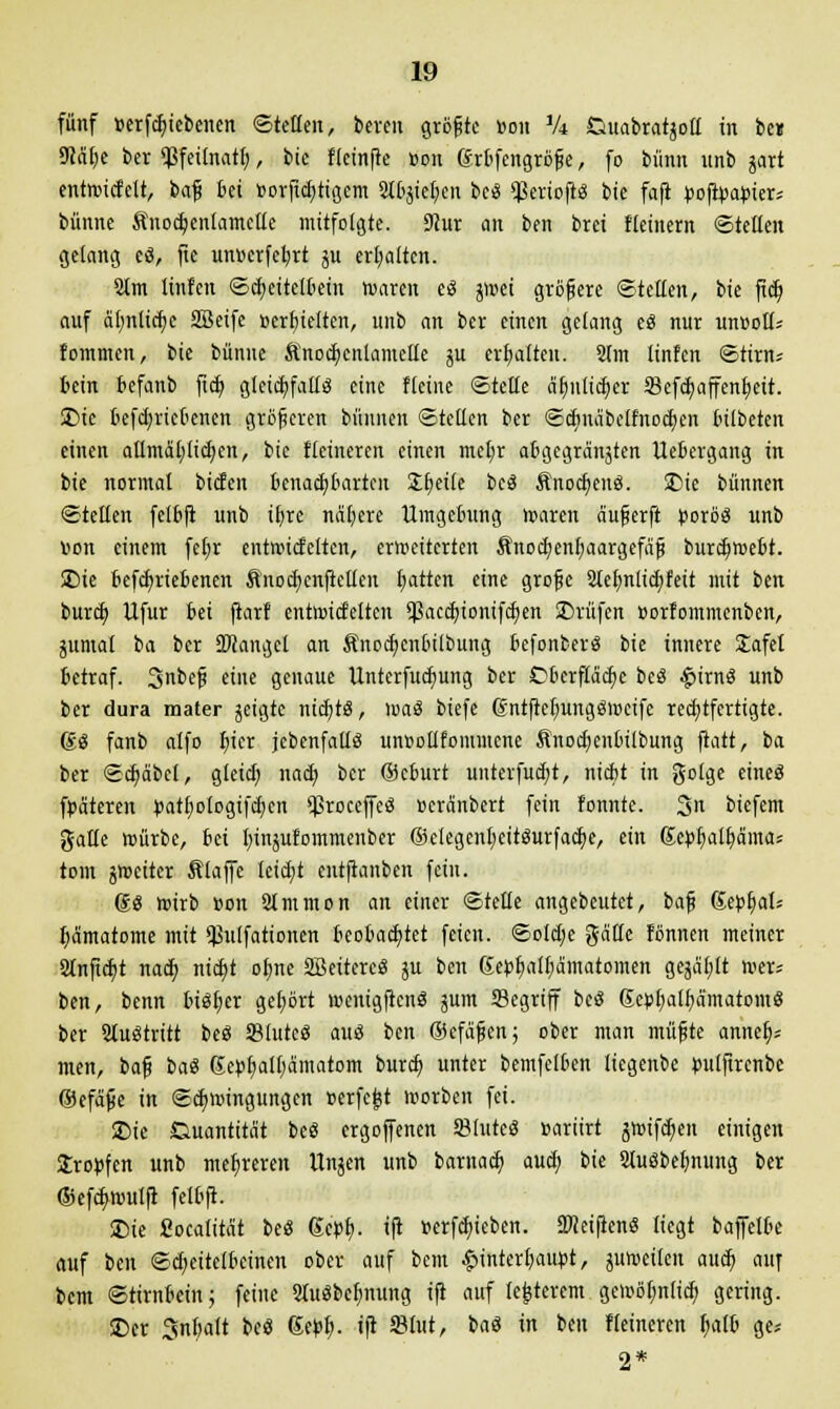 fünf »ergebenen ©teilen, bereit größte »ou ik Cmabratjoll in be» 9iafje ber ^Sfeitnatf;, bic fleinfte »on (Jrbfengröße, fo bünn unb gart entoicfelt, baß bei »orficl)tigcm 2lbgiel)en beS 'JkriofrS bie faft ^ofipa^ters bünne Änodjenlamclle mitfolgte. 9iur an ben brei fleinem ©teilen gelang cS, fie unucrfcl;rt ju erhalten. 2lm linfen ©d)eitc[bern roarcn eS jmei größere ©teilen, bie fid) auf äf)nticf)e SBetfe »erhielten, unb an ber einen gelang eS nur unootl* fommcn, bie bünne ftnocfycnlametle ju erhalten. 2lm linfen ©tirn* fcein befanb ficb, gleichfalls eine Heine ©teile äfynltdjer Skfcfyaffenfjeit. JDie bcfd;ricbenen größeren bünnen ©teilen ber ©dmabc[fnod;cu l'ilbeten einen atlmaljltdjcn, bie fleineren einen met;r abgegränjten uebergang in bie normal bieten benachbarten Zfyäit beS ÄnocfyenS. SDie bünnen ©teilen felbft unb tt)re nähere Umgebung untren äußerft porös unb v>on einem fet)r entnncfclten, erweiterten Änocl)enf)aargefaß burdjwebt. £)ie befdjriebenen ftnocfycnftellen fjatten eine große 2Ieb,nlid)feit mit ben bureb, Ufur bei ftarf entottfelteu <ßacd)ionifdKn SDrüfen »orfommenben, junta! ba ber Mangel an Änocfycnlulbung befonberS bie innere Jafel betraf. Jnbeß eine genaue Unterfudjung ber Oberftadje beö £>irnS unb ber dura mater geigte nichts, loaS biefe (Snlftel^ungövoeife rechtfertigte. 6S fanb alfo fyier jebenfaüS unttoUfommene Änod)cnbilbung ftatt, ba ber ©d)äbel, gleict; nach, ber ©eburt unterfudjt, niebt in golge eines fpäteren r>atl;ologtfd)cn *ßroceffeö »eranbert fein tonnte. 3« biefem gälte roürbe, bei fyingufommenber @clcgcnl)CttSurfad;e, ein ßct^altiama; tom grocitcr Slaffe leid;t entftanben fein. 6S roirb »on 2Immon an einer ©teile angebeutet, baß Serval* Hämatome mit $ulfationen beobachtet feien. ©otd;e gälte fönnen meiner 2tnftd)t nad; nidjt otjne SBeitereS ju ben Sepljatfja'matomen geja'l;lt tr-er« ben, benn bisher gehört roenigftenS jum Segriff beS 6ej>{)alf)a'matoinS ber austritt beS SBlutcS aus ben ©efäßen; ober man müßte anneb,* men, ia^ baS Sepf)all;ämatom burefc, unter bemfelben liegenbe pulftrcnbe ©cfäße in ©cfynungungcn »erfc^t irorben fei. ©ie Quantität beS ergoffenen SBlutcS »ariirt jftnfdjen einigen Kröpfen unb mehreren Unjen unb barnacb, aud) bie SluSbefmmtg ber ®efd>roulft felbft. £)ie fiocalität beS (Scpl). ift »erfdjicben. SMeiftenS liegt baffelbe auf ben ©djeitelbeinen ober auf bem Hinterhaupt, juroeiten aueb, auf bem ©tirnbein; feine SluSbetynung ift auf legerem ge)»öl;n(id; gering. $Dcr Snbalt beS 6eJ>l>. ift S3lut, baS in ben fleineren fjatb ge* 2*