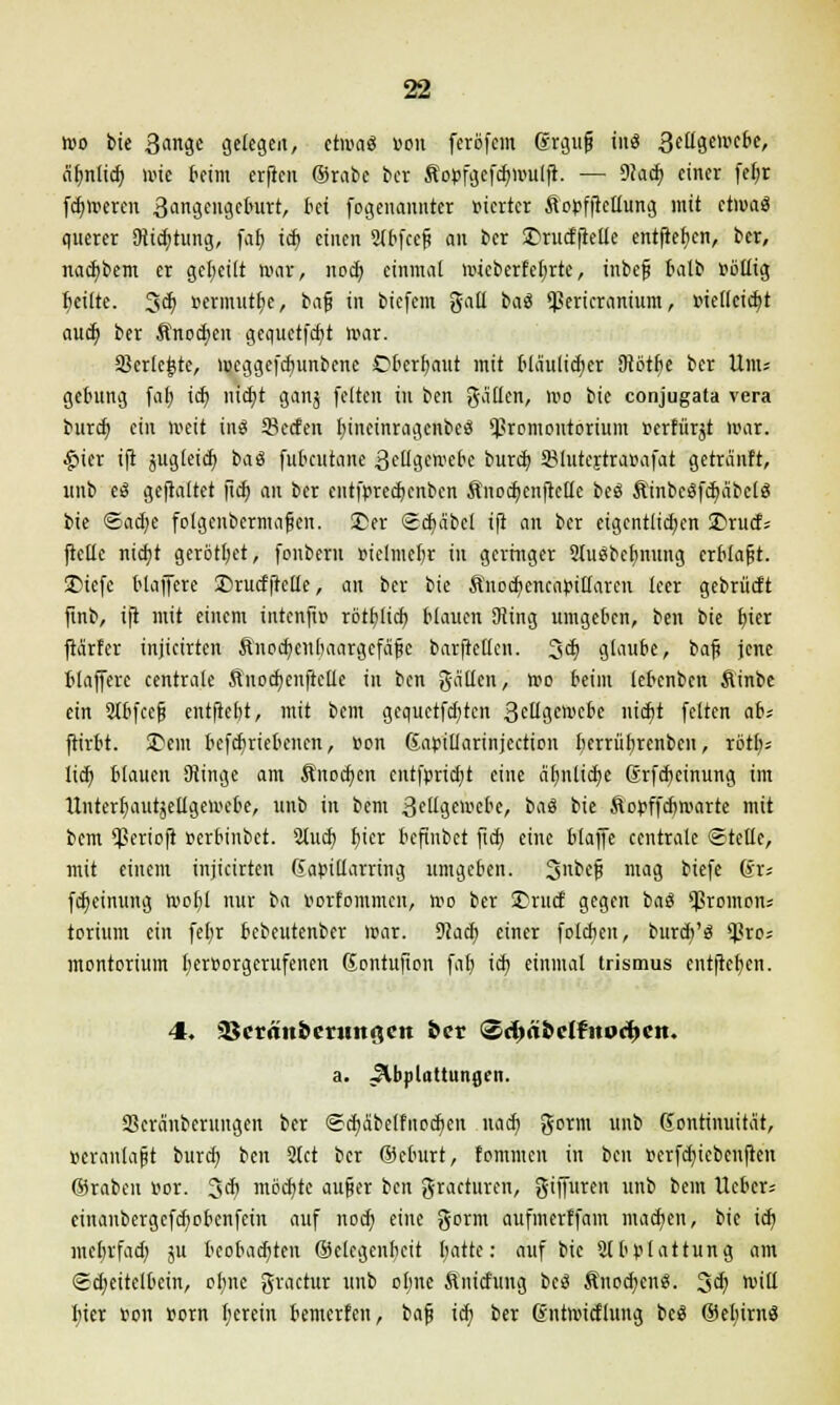 wo bie 3angc gelegen, etwas «ou feröfcm (Jrgujj in« 3fügeU'e6e, äfjnlid) wie beim erjicn ©rabc bei So»fgcfd)mulft. — 9?ad> einer fefyr fetteren 3angei>gcburt, bei fogenannter vierter ftopfftettung mit etwa« querer 9iid;tung, fal) icft einen Slbfcefi an ber £>rudftellc entfielen, ber, nacfybem er geseilt war, nod) einmal mieberfefyrtc, inbef balb Pöliig beute. 3<^ »ermittle, ba§ in biefem galt ba« *ßericramum, »iettcidjt aud) ber Anoden gequctfd)t war. SBerlcjjte, mcggefdnmbenc Cbcrfmut mit blaulidjer Sibtfie ber Unu getutng fat) iä) nid)t gattj feiten in ben galten, wo bie conjugata vera burd) ein weit in« 33ecfen fnncinragcnbe« Promontorium »erfür^t war. $ttt ift jugieid; ba« fubcutane 3ellgemcbe burd; SMutertra&afat getranft, unb e« geftaitet ftcf> an ber entfpredjcnben ßnodjenftette be« ftinbe«fd)äbel« bie <Baä)t fotgenbermafen. 3?er Scfmbcl ift an ber eigcntlid;cn 3)rud= ftellc nid)t gerottet, fonbern r-iclmebr in geringer Ausbeutung crblafit. £>iefc blaffere ©rucfftctte, an ber bie ftnodKncapiltarcu leer gebrücft finb, ift mit einem intcnfiu rötfylid) blauen Düng umgeben, ben bie t)ier ftd'rfcr injicirten &nod?enbaargefäjje barftellen. 3^ glaube, baft jene blaffere centrale Jlnodjenftclle in ben galten, wo beim tebcnben fiinbc ein 2Ibfcefj entftebt, mit bem gequctfd)tcn 3e^gewebe nidit feiten ah ftirbt. 3>em bcfdiriebcncn, von Gapittarinjection berrübrenbcn, rötty* lief) blauen SHinge am Änocfyen cntfr>rid;t eine fit)nltci>e Srfdjeinung im Itnterbautjettgewebe, unb in bem 3ettgemcbe, ba« bie ftopffeftwarte mit bem Sßerioft »erbinbet. 2tud; fjicr befinbet ftd) eine blaffe centrale Stelle, mit einem injicirten (iapillarring umgeben. 3nbe§ mag biefe @r= fdjeinung wofcl nur ba porfommen, wo ber 25rud gegen ba« 'Jkomoiu torium ein fefyr bebeutenber War. 92ad) einer folcben, burd;'« *ßro; montorium berporgerufenen (Sontufion fal) id} einmal trismus entfielen. 4. ajcrätt&mmgen &cr <3cfm&clfno<f)eit. a. Abplattungen. Skranberungen ber <Ed)aMfnod)en naefy gorm unb Kontinuität, pcranlajjt burd; ben 2tct ber ©eburt, fommen in ben t>crfd)iebenften ©raben Por. 3$ mochte au§er ben gracturen, giffuren unb bem tiefen« einanbergcfd)obenfcin auf noeb, eine gorm aufmerffain machen, bie id) mebrfad; ju beobachten ©clcgcubcit (;atte: auf bie Abplattung am ©djeitelfeem, ebne gvactur unb otme ßnitfung bc« ftnodjen«. 3$ Witt bier »on Porn fyerein bewerten, baf? ich, ber (Sntwicflung bc« ©efyirn«