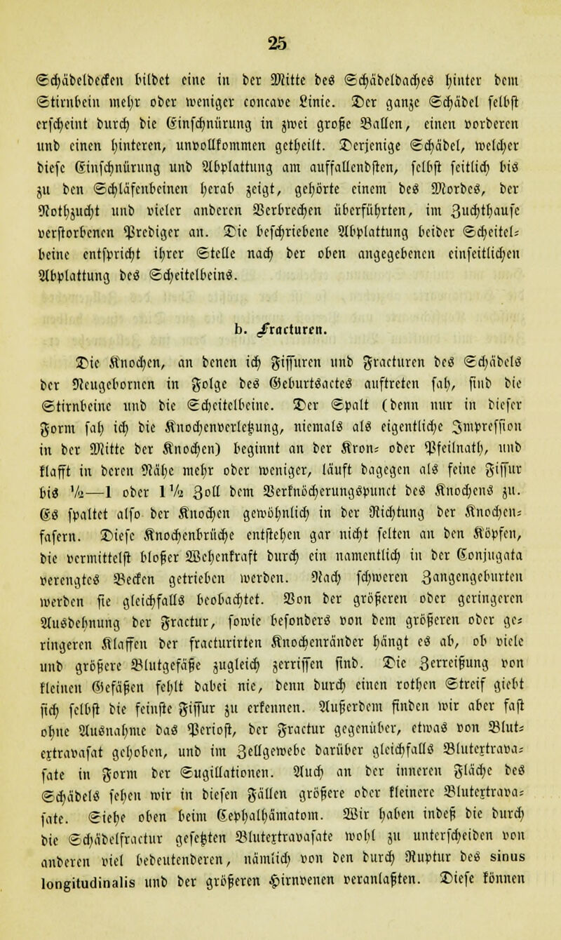 ©cfyäbclbecfen bitbet eine in ber äJcitte be« ©d)äbelbacr/e« I;intcr bem Stirnbein inetjr ober weniger concaoe £inic. £)cr ganjc ©dmbel fetbfl erfc^cint burd) bie ßinfdjnürung in gwet große Satten, einen »orberen unb einen l;intcren, un»oüfommen geseilt, derjenige ©cfyäbcl, tottfytt biefc ©nfdjnürung unb Abplattung am auffallcnbften, fclbft feitlid) M4 ju ben Schläfenbeinen fyerab jeigt, gehörte einem be« DJcorbe«, ber 9Jot£)juct)t unb vieler anbeven 3krbred)en überführten, im Sudjtljaufc »erftorbenen ^rebiger an. £ic betriebene Abplattung beiber Scf/eitcl; beine entfprieb/t iljrer ©teile nad; ber oben angegebenen cinfeit(id;eu Abplattung be« Sd;eitclbcin«. b. ,ifracturen. 3>ic Änodjcn, an benen iä) giffuren unb gracturen be« Scfyäbcl« ber SJeugeborncn in golge be« ©eburt«acte« auftreten far), finb bie Stirnbeine unb bie SdKitelbctne. 5£>er ©palt (benn nur in biefer gorm fal) iä) bie Änod)cn»erleJ5ung, niemal« al« eigentliche Smprcffion in ber SJiitte ber Änodjen) beginnt an ber Äron* ober ^feilnatl), unb flafft in bereit 9Mf)c mcf>r ober weniger, lauft bagegen al« feine giffur bi« Va—1 ober Ufa Qoü bem S8erfnöcb,erung«punct be« Änodjcn« jtt. 6« fpaltet alfo ber Anoden gewölmlid) in ber SRidjtung ber Anoden« fafem. £>iefc Änod;enbrüd?e entfielen gar nicfyt feiten an ben ftöpfen, bie ucrmittelft bloßer äBeljenfraft burd) ein namentlich, in ber Konjugata »erengte« SBecfen getrieben werben. 9(ad; fdnoeren 3angcngeburtcu werben fte gleichfalls beobachtet. SBon ber größeren ober geringeren Au«bcbnung ber gractur, fowie befonber« »on bem größeren ober pt ringeren filaffen ber fracturirten Änodjcnränber f)ängt e« ali, ob »ielc unb größere (Blutgefäße jugleid; gerriffen finb. 2>ie 3erreißung »on fleinen ©efäßen feljlt babei nie, beim burd) einen rotten ©treif giebt fief; fclbji bie feinfte giffur ju ertennen. Außerbein finben mir aber faft of)iie Au«na(;me ba« *ßerioft, ber gractur gegenüber, etioa« »on 2Mut= ejtra»afat gehoben, unb im 3eügewebc barüber gletcbfall« «Slutejtraoa; fate in gorm ber ©ugittationen. Aud) an ber inneren gleiche be« ©djäbel« fel)eu mir in biefen gälten größere ober Heinere 3Mutcitra»a* fate. Siefje oben beim Septjalfiämatom. SBir f)aben inbeß bie burd) bie Sd)äbelfractur gefegten 9?lutejtra»afate wobt ju unterfd)eiben »on auberen »iel bebeutenberen, nämlidj »on ben burd; (Ruptur be« sinus longitudinalis unb ber größeren £irn»enen »eranlaßten. 2>iefe fönnen