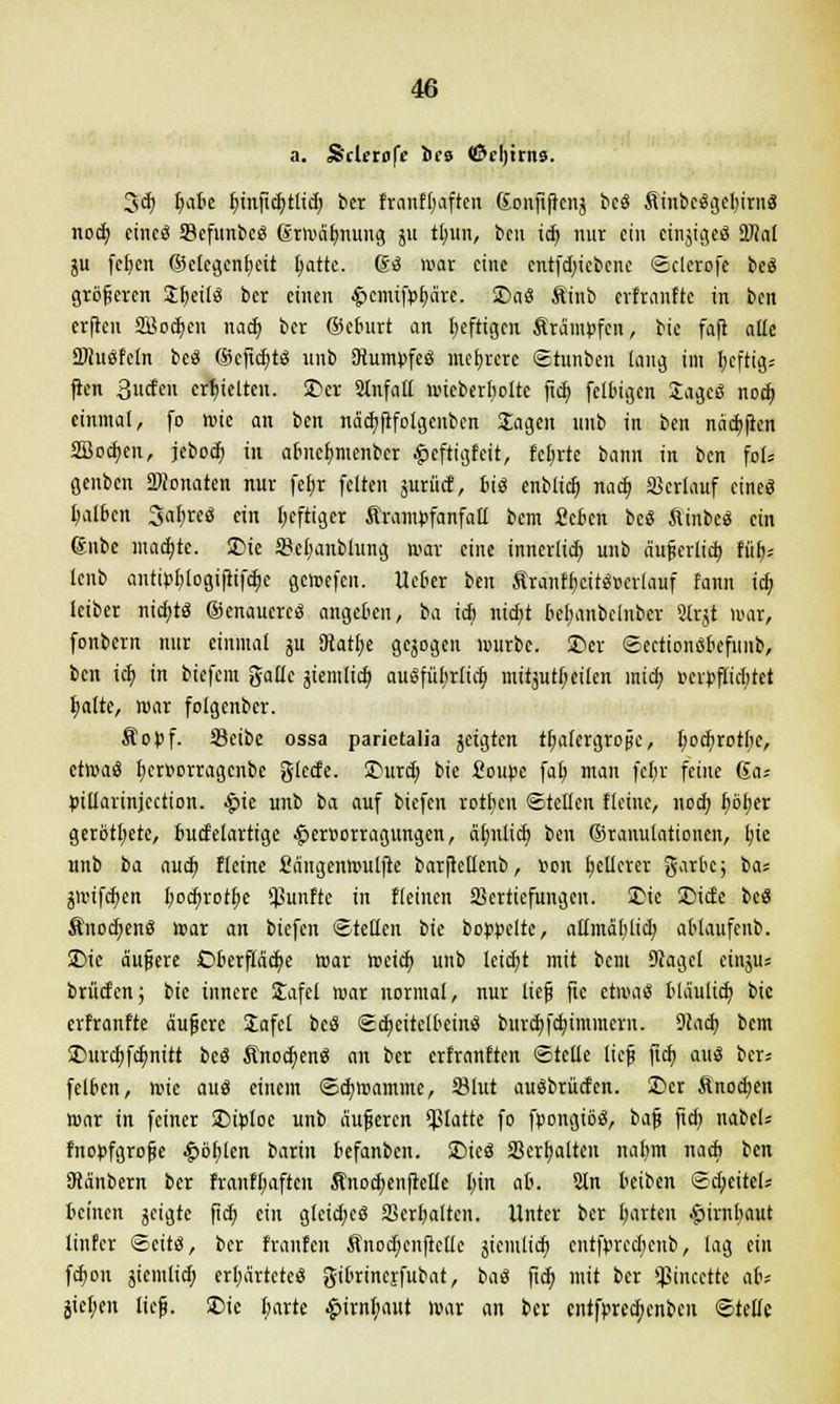 a. Sclerofe brs ©cljttns. 3<b l)ak binficbtlid; ber franfbaften Gonftftcnj bcS Äiubcögcljirnä nocb cincS SefunbcS drmäbnung ju tlnin, bin id> nur ein ctnjtgeö ÜÄal ju fcfyen ©etegenbeit batte. So war eine cntfdjiebcne ©clerofe beS größeren £f)ei(3 ber einen ^cmifpbäre. 2>aS Ätnb erfranfte in ben erfreu SBodjett nacb ber ©eburt an heftigen Krämpfen, bie fafl alle äftuSfetn beS ©efiebts unb OiumpfeS mehrere ©tunben laug im beftig.- ften 3ucfcn crbielten. SDer SInfall mieberboltc ftcb felbigen JagcS nod) einmal, fo mic an ben näcbfifolgenbcn Jagen unb in ben näcbficn SBocben, jeboeb in abnebmenber £eftigfeit, fcl;rtc bann in ben fol* genben Monaten nur febr feiten surücf, bis enblicb nacb »erlauf eines balbcn JabreS ein beftiger Ärampfanfall bem £cben bcS ftinbcS ein gnbe ntadjte. 25ie öebanblung war eine innerlieb unb äußerlicb ftib* lenb antipblogifiifcbc gemefen. lieber ben ÄranfbcitSr-crlauf fann icb leiber niebts genaueres angeben, ba tdj nidjt bebanbclnber Slrjt mar, fonbern nur einmal ju SKatbe gebogen würbe. £>er ©ectionSbefunb, ben ieb in biefem gallc jiemlieb ausführlich mitjutbeilen mich »erpfuebtet halte, mar folgenber. Äopf. SBeibe ossa parietalia jeigten tbalcrgroßc, boebrotbc, ctmaS bersorragenbe gletfe. £mrd) bie fioupe fab man febr feine 6a* pitlarinjcction. #ie unb ba auf biefen rotben ©teilen Keine, noch böber gerottete, bucfelarttge £er»orragungen, ähnlich ben ©ranulationen, bie unb ba auch fleine Sängenmulfte barftellenb, ton hellerer garbc; ba* jmtfeben bochvotbe fünfte in flehten SSertiefungen. SDie £>ide beS Änod;enS mar an biefen ©teilen bie bördelte, allmäblid; ablaufenb. £>ie äußere Oberfläche mar weich unb leicht mit bem 9cagcl eiitjit; brüd'cn; bie innere Jafel mar normal, nur lief fic etmaS bläulieb bie ertrantte äußere £afel beS Scheitelbeins burebfebimmern. 9ta<b bem £>urcbfcbnttt beS ÄnocbenS an ber erfranften ©teile ließ ftcb aus ber; felbcn, ttie aus einem ©cbmamme, S3lut auSbrücfen. 5Dcr finod;en mar in feiner SDiploe unb äußeren platte fo fpongiöS, baß ftd; nabcl* fnopfgroße £öblen barin befanben. SDicS »erhalten nabm nach ben Oianbern ber franfbaften Änocbeitfielle bin ab. 2ln beiben ©d)citel* beinen jeigte ftcb ein glcid;eS »erhalten. Unter ber harten •furnbaut linfer ©cits, ber (raufen Änocbenfiettc jiemlieb cntfprcdjcnb, lag ein febon jiemlid; erhärtete« gibrinerfubat, baS ftcb mit ber Sßincette a&s jieben ließ. SDie harte £trnbaut mar an ber entfpreebenben ©teile