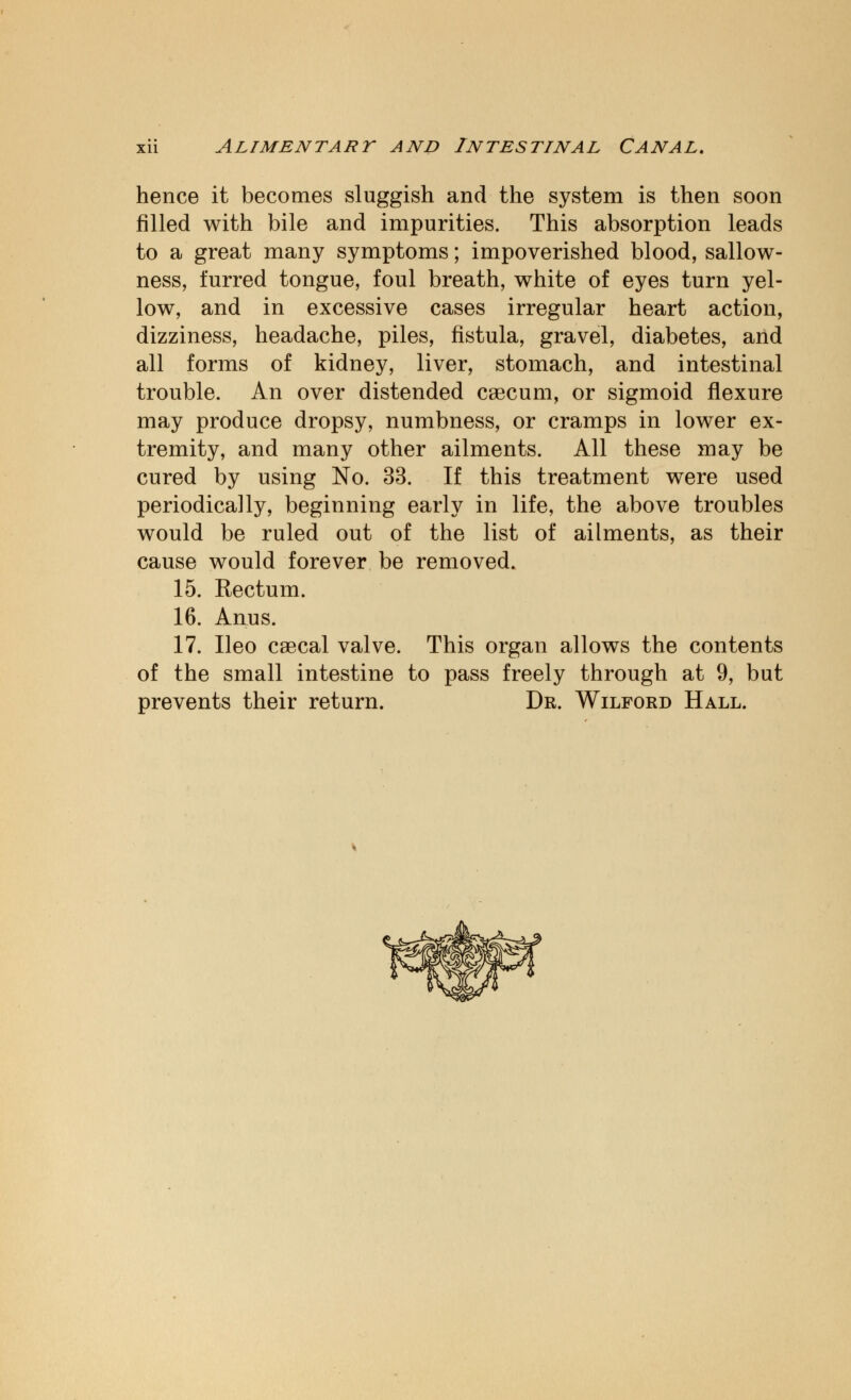 hence it becomes sluggish and the system is then soon filled with bile and impurities. This absorption leads to a great many symptoms; impoverished blood, sallow- ness, furred tongue, foul breath, white of eyes turn yel- low, and in excessive cases irregular heart action, dizziness, headache, piles, fistula, gravel, diabetes, and all forms of kidney, liver, stomach, and intestinal trouble. An over distended caecum, or sigmoid flexure may produce dropsy, numbness, or cramps in lower ex- tremity, and many other ailments. All these may be cured by using No. 33. If this treatment were used periodically, beginning early in life, the above troubles would be ruled out of the list of ailments, as their cause would forever be removed. 15. Rectum. 16. Anus. 17. Ileo csecal valve. This organ allows the contents of the small intestine to pass freely through at 9, but prevents their return. Dr. Wilford Hall.