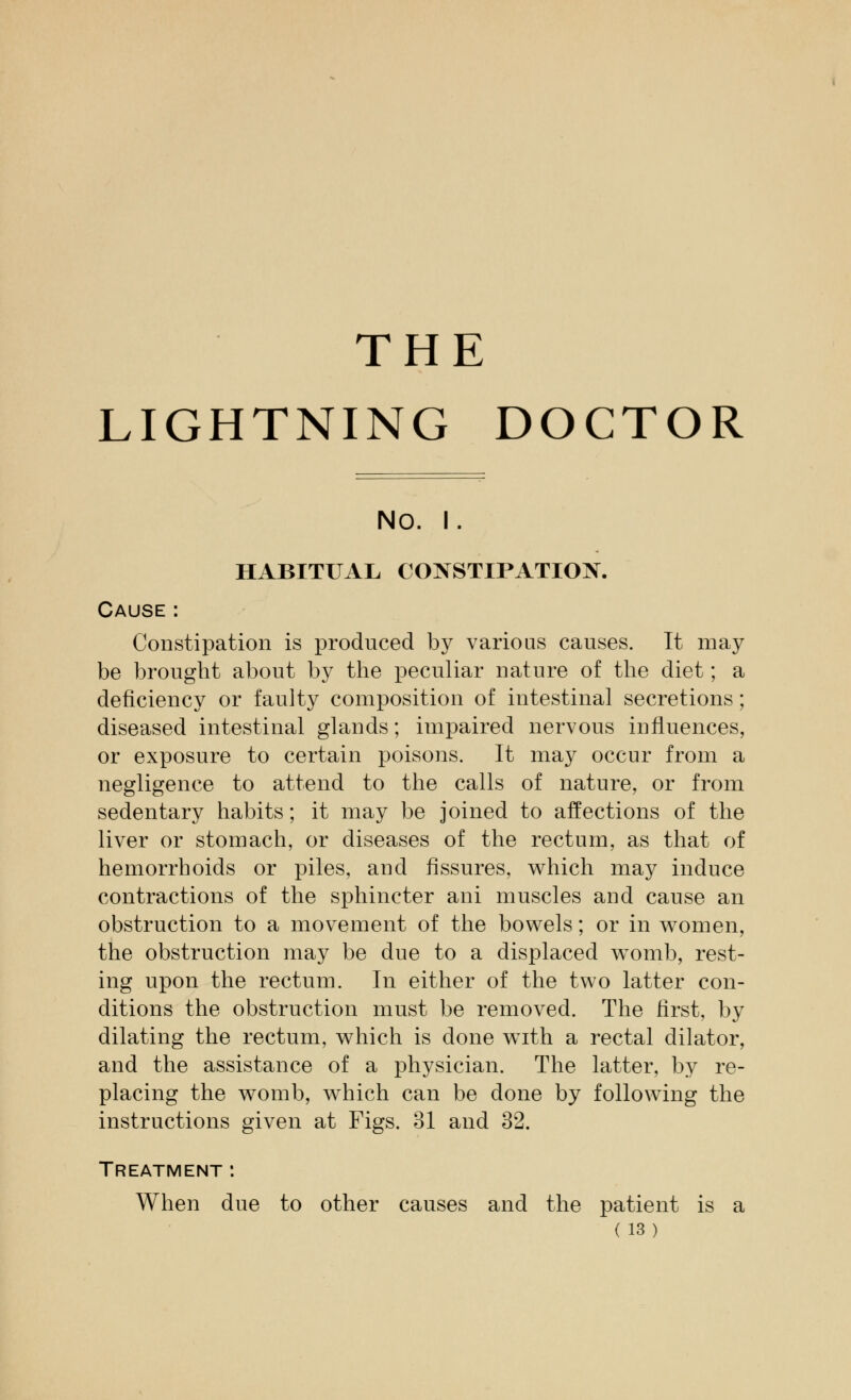 THE LIGHTNING DOCTOR NO. I. HABITUAL CONSTIPATION. Cause: Constipation is produced by various causes. It may be brought about by the peculiar nature of the diet; a deficiency or faulty composition of intestinal secretions; diseased intestinal glands; impaired nervous influences, or exposure to certain poisons. It may occur from a negligence to attend to the calls of nature, or from sedentary habits; it may be joined to affections of the liver or stomach, or diseases of the rectum, as that of hemorrhoids or piles, and fissures, which may induce contractions of the sphincter ani muscles and cause an obstruction to a movement of the bowels; or in women, the obstruction may be due to a displaced womb, rest- ing upon the rectum. In either of the two latter con- ditions the obstruction must be removed. The first, by dilating the rectum, which is done with a rectal dilator, and the assistance of a physician. The latter, by re- placing the womb, which can be done by following the instructions given at Figs. 31 and 32. Treatment : When due to other causes and the patient is a