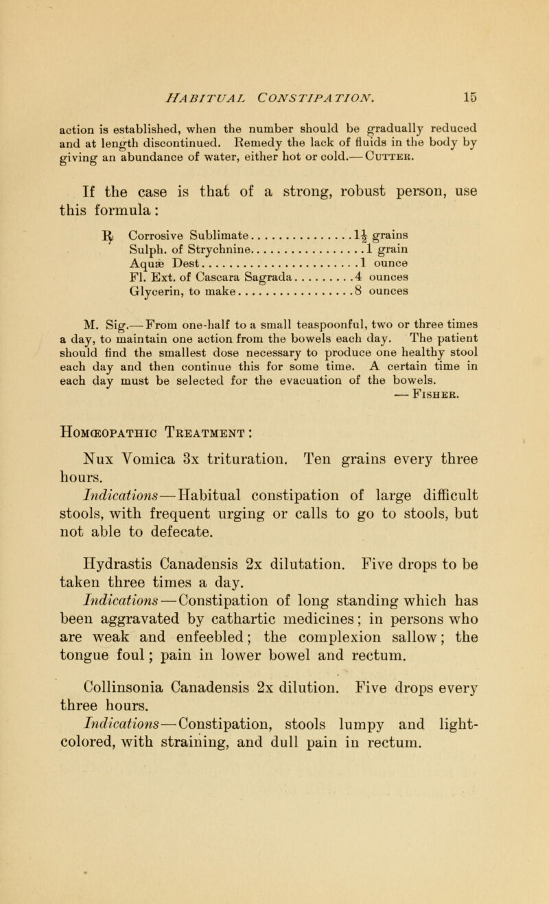 action is established, when the number should be gradually reduced and at length discontinued. Remedy the lack of fluids in the body by giving an abundance of water, either hot or cold.— Cutter. If the case is that of a strong, robust person, use this formula: i^ Corrosive Sublimate 1 \ grains Sulph. of Strychnine 1 grain Aquae Dest 1 ounce Fl. Ext. of Cascara Sagrada 4 ounces Glycerin, to make 8 ounces M. Sig.— From one-half to a small teaspoonful, two or three times a day, to maintain one action from the bowels each day. The patient should find the smallest dose necessary to produce one healthy stool each day and then continue this for some time. A certain time in each day must be selected for the evacuation of the bowels. — Fisher. HoMCEOPATHIC TREATMENT : Nux Vomica 3x trituration. Ten grains every three hours. Indications—Habitual constipation of large difficult stools, with frequent urging or calls to go to stools, but not able to defecate. Hydrastis Canadensis 2x dilutation. Five drops to be taken three times a day. Indications — Constipation of long standing which has been aggravated by cathartic medicines; in persons who are weak and enfeebled; the complexion sallow; the tongue foul; pain in lower bowel and rectum. Collinsonia Canadensis 2x dilution. Five drops every three hours. Indications—Constipation, stools lumpy and light- colored, with straining, and dull pain in rectum.