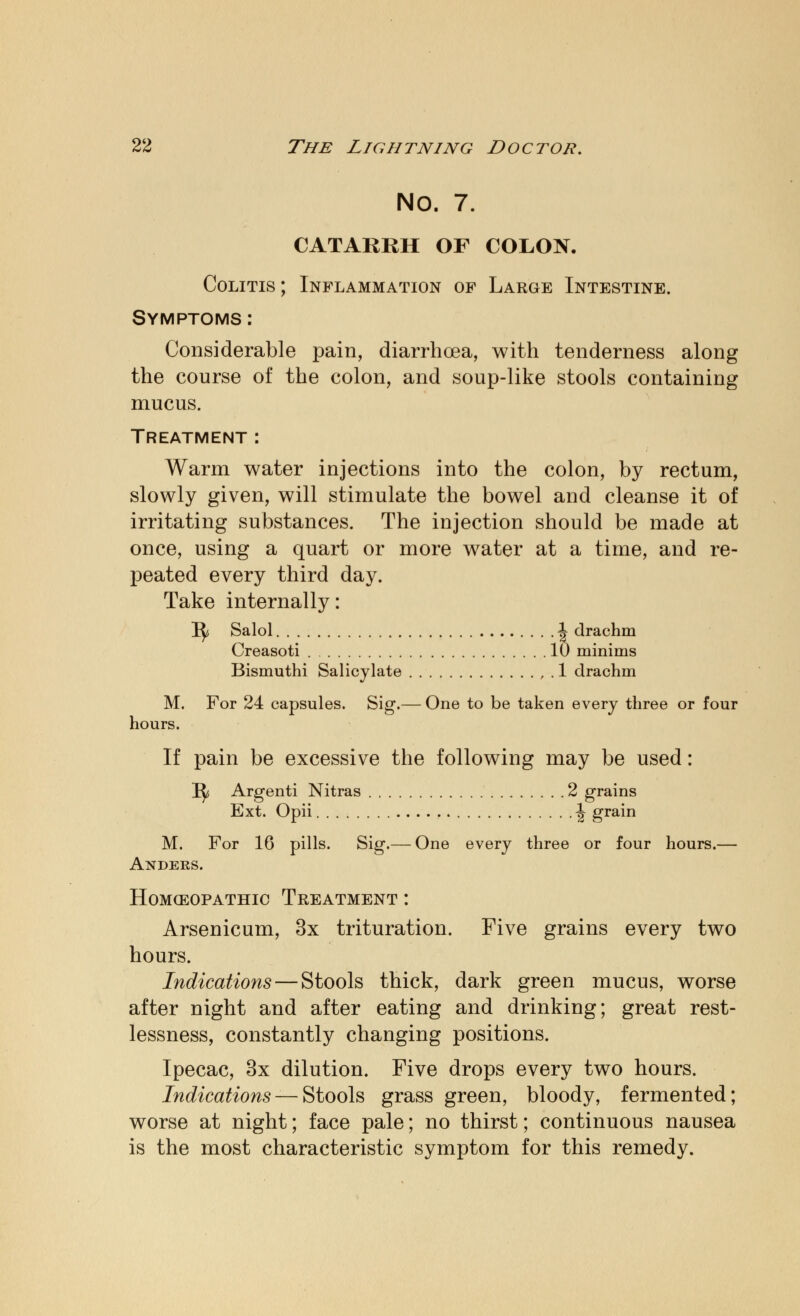 NO. 7. CATARRH OF COLON. Colitis ; Inflammation of Large Intestine. Symptoms: Considerable pain, diarrhoea, with tenderness along the course of the colon, and soup-like stools containing mucus. Treatment : Warm water injections into the colon, by rectum, slowly given, will stimulate the bowel and cleanse it of irritating substances. The injection should be made at once, using a quart or more water at a time, and re- peated every third day. Take internally: 1^ Salol \ drachm Creasoti 10 minims Bismuthi Salicylate , . 1 drachm M. For 24 capsules. Sig.— One to be taken every three or four hours. If pain be excessive the following may be used: I^s Argenti Nitras 2 grains Ext. Opii \ grain M. For 16 pills. Sig.— One every three or four hours.— Anders. Homoeopathic Treatment : Arsenicum, 3x trituration. Five grains every two hours. Indications — Stools thick, dark green mucus, worse after night and after eating and drinking; great rest- lessness, constantly changing positions. Ipecac, 3x dilution. Five drops every two hours. Indications — Stools grass green, bloody, fermented; worse at night; face pale; no thirst; continuous nausea is the most characteristic symptom for this remedy.