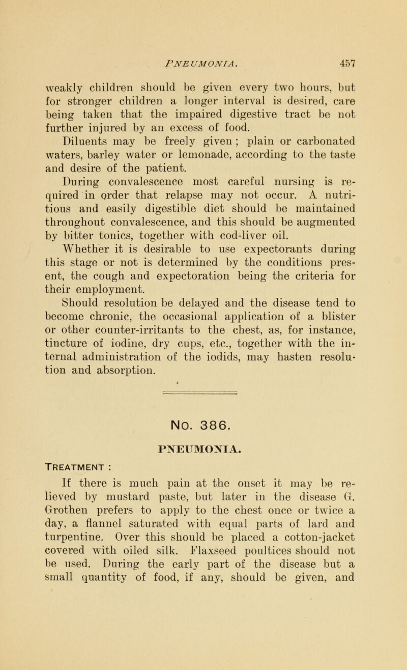 weakly children should be given every two hours, but for stronger children a longer interval is desired, care being taken that the impaired digestive tract be not further injured by an excess of food. Diluents may be freely given ; plain or carbonated waters, barley water or lemonade, according to the taste and desire of the patient. During convalescence most careful nursing is re- quired in order that relapse may not occur. A nutri- tious and easily digestible diet should be maintained throughout convalescence, and this should be augmented by bitter tonics, together with cod-liver oil. Whether it is desirable to use expectorants during this stage or not is determined by the conditions pres- ent, the cough and expectoration being the criteria for their employment. Should resolution be delayed and the disease tend to become chronic, the occasional application of a blister or other counter-irritants to the chest, as, for instance, tincture of iodine, dry cups, etc., together with the in- ternal administration of the iodids, may hasten resolu- tion and absorption. NO. 386. PNEUMONIA. Treatment : If there is much pain at the onset it may be re- lieved by mustard paste, but later in the disease G. Grothen prefers to apply to the chest once or twice a day, a flannel saturated with equal parts of lard and turpentine. Over this should be placed a cotton-jacket covered with oiled silk. Flaxseed poultices should not be used. During the early part of the disease but a small quantity of food, if any, should be given, and