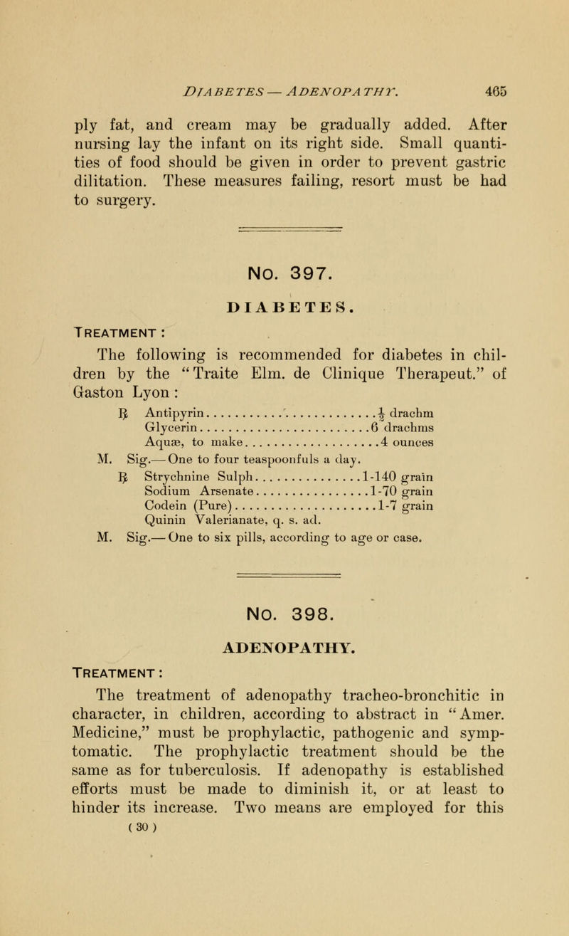 ply fat, and cream may be gradually added. After nursing lay the infant on its right side. Small quanti- ties of food should be given in order to prevent gastric dilitation. These measures failing, resort must be had to surgery. NO. 397. DIABETES. Treatment : The following is recommended for diabetes in chil- dren by the  Traite Elm. de Clinique Therapeut. of Gaston Lyon : 1^, Antipyrin ^ drachm Glycerin 6 drachms Aquas, to make 4 ounces M. Sig.— One to four teaspoonfuls a day. Ijt Strychnine Sulph 1-140 grain Sodium Arsenate 1-70 grain Codein (Pure) 1-7 grain Quinin Valerianate, q. s. ad. M. Sig.— One to six pills, according to age or case. NO. 398. ADENOPATHY. Treatment : The treatment of adenopathy tracheo-bronchitic in character, in children, according to abstract in  Amer. Medicine/' must be prophylactic, pathogenic and symp- tomatic. The prophylactic treatment should be the same as for tuberculosis. If adenopathy is established efforts must be made to diminish it, or at least to hinder its increase. Two means are employed for this (30)