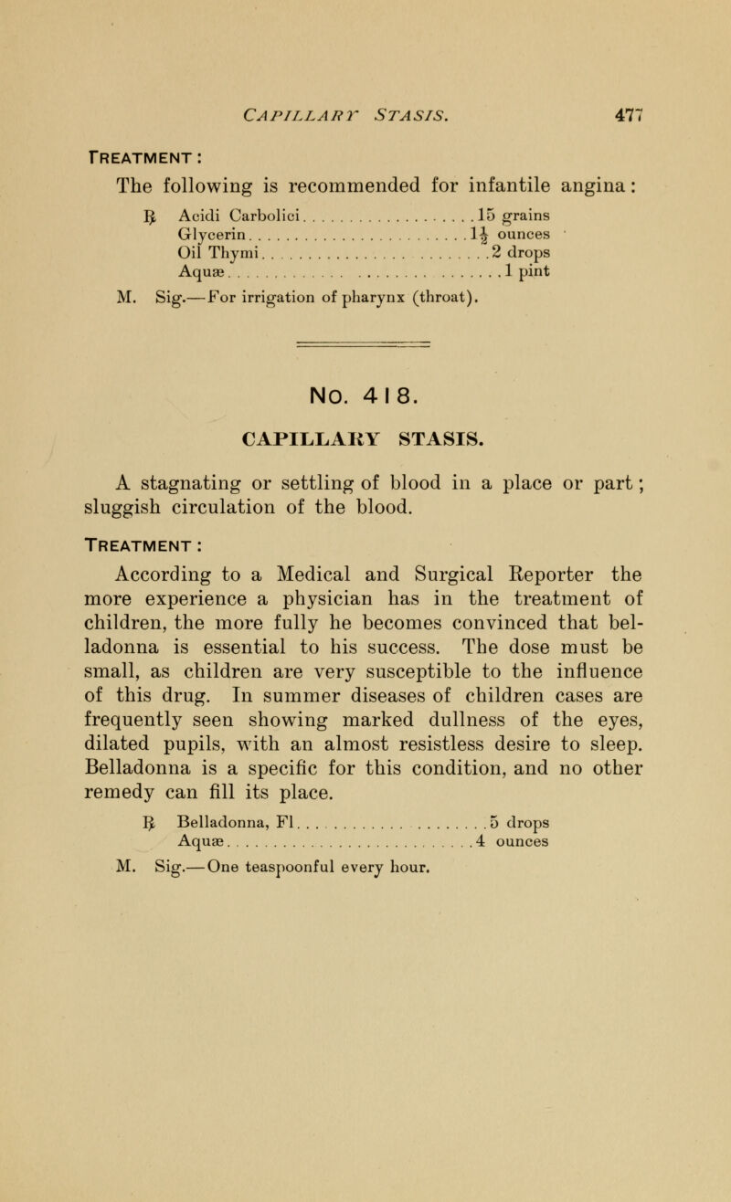 Treatment: The following is recommended for infantile angina: fy Acidi Carbolici 15 grains Glycerin 1^ ounces Oil Thymi 2 drops Aquae 1 pint M. Sig.— For irrigation of pharynx (throat). NO. 418. CAPILLARY STASIS. A stagnating or settling of blood in a place or part; sluggish circulation of the blood. Treatment: According to a Medical and Surgical Reporter the more experience a physician has in the treatment of children, the more fully he becomes convinced that bel- ladonna is essential to his success. The dose must be small, as children are very susceptible to the influence of this drug. In summer diseases of children cases are frequently seen showing marked dullness of the eyes, dilated pupils, with an almost resistless desire to sleep. Belladonna is a specific for this condition, and no other remedy can fill its place. 1^ Belladonna, Fl 5 drops Aquae 4 ounces M. Sig.— One teaspoonful every hour.