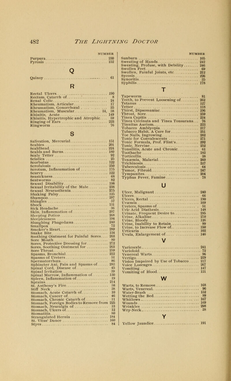 NUMBER Purpura 230 Pyrosis 152 Q Quinsy 61 R Rectal Ulcers 190 Rectum, Catarrh of '. 8 Renal Colic 24 Rheumatism. Articular 17 Rheumatism, Gonorrhoeal 35 Rheumatism, Muscular 34, 38 Rhinitis, Acute 149 Rhinitis, Hypertrophic and Atrophic... 59 Ringing of Ears 223 Ringworm 76 s Salivation, Mercurial 151 Scabies 201 vScaldhead 224 Scalds and Burns 180 Scaly Tetter 92 Sciatica 25 Scorbutus 122 Scrofulosis 250 Scrotum, Inflammation of 175 Scurvy 122 Seasickness 68 Seatworms 82 Sexual Disability 198 Sexual Irritability of the Male 238 Sexual Neurasthenia 275 Shaking Palsy 125 Shampoo 297 Shingles 57 Shock 131 Sick Headache 36 Skin, Inflammation of 207 Sleeping Potion 268 Sleeplessness 194 Sloughing Phagedena 240 Smallpox 72 Smoker's Heart 289 Snake Bite 134 Soothing Ointment for Painful Sores.... 263 Sore Mouth 80 Sores, Protective Dressing for 272 Sores, Soothing Ointment for 263 Sore Throat 259 Spasms, Bronchial 222 Spasms of Ureters ... , 51 Spermatorrhoea 86 Sphincter Ani, Pain and Spasms of 283 Spinal Cord, Disease of 45 Spinal Irritation 39 Spinal Marrow, Inflammation of 130 Spleen, Inflammation of 19 Sprains 214 St. Anthony's Fire 58 Stiff Neck 38 Stomach, Acute Catarrh of 10 Stomach, Cancer of 46 Stomach, Chronic Catarrh of 11 Stomach, Foreign Bodies to Remove from 225 Stomach, Neuralgia of 13 Stomach, Ulcers of 12 Stomatitis 80 Strangulated Hernia 184 St. Vitus' Dance 160 Styes 84 NUMBER Sunburn 105 Sweating of Hands 242 Sweating, Profuse, with Debility 246 Swollen Feet 69 Swollen, Painful Joints, etc 212 Sycosis 226 Synovitis 35 Syphilis 178 Tapeworm 81 Teeth, to Prevent loosening of 262 Tetanus 127 Tetter 118 Thirst, Dipsomaniac 196 Throat, Sore 259 Tinea Capitis 224 Tinea Circinata and Tinea Tonsurans... 76 Tinnitus Aurium 223 Tobacco Amblyopia 217 Tobacco Habit, A Cure for 251 Toe Nails, Ingrowing 282 Tonic for Convalescents 271 Tonic Formula, Prof. Flint's 292 Tonic, Nervine 252 Tousilitis, Acute and Chronic 61 Toothache 183 Torticollis 38 Toxaemia, Malarial 260 Trichinosis 227 Tuberculosis 64 Tumor, Fibroid 247 Tympanites 204 Typhus Fever, Famine 78 u Ulcer, Malignant 240 Ulcers 66 Ulcers, Rectal 190 Uraemia 109 Ureters, Spasms of 51 Uric Acid Diathesis 148 Urinate, Frequent Desire to 295 Urine, Alkaline 270 Urine, Bloody 126 Urine, Inability to Retain 99 Urine, to Increase Flow of 150 Urticaria 103 Uvula, Enlargement of 146 Varicocele 241 Varioloid 72 Venereal Warts 96 Vertigo 229 Vision Impaired by Use of Tobacco 217 Voice Lozenges 267 Vomiting 147 Vomiting of Blood 121 w Warts, to Remove 168 Warts, Venereal 96 Water-Brash 152 Wetting the Bed 99 Whitlows 167 Wounds 169 Wrinkles 298 Wry-Neck , 38 Yellow Jaundice 191