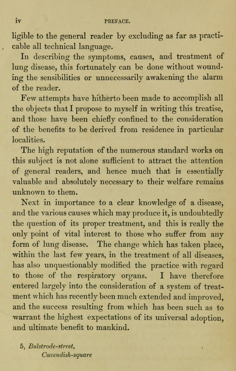 ligible to the general reader by excluding as far as practi- cable all technical language. In describing the symptoms, causes, and treatment of lung disease, this fortunately can be done without wound- ing the sensibilities or unnecessarily awakening the alarm of the reader. Few attempts have hitherto been made to accomplish all the objects that I propose to myself in writing this treatise, and those have been chiefly confined to the consideration of the benefits to be derived from residence in particular localities. The high reputation of the numerous standard works on this subject is not alone sufficient to attract the attention of general readers, and hence much that is essentially valuable and absolutely necessary to their welfare remains unknown to them. Next in importance to a clear knowledge of a disease, and the various causes which may produce it, is undoubtedly the qviestion of its proper treatment, and this is really the only point of vital interest to those who suffer from any form of lung disease. The change which has taken place, within the last few years, in the treatment of all diseases, has also unquestionably modified the practice with regard to those of the respiratory organs. I have therefore entered largely into the consideration of a system of treat- ment which has recently been much extended and improved, and the success resulting from which has been such as to warrant the highest expectations of its universal adoption, and ultimate benefit to mankind. 5, Bulstrode-street, , Ca cen dish-square