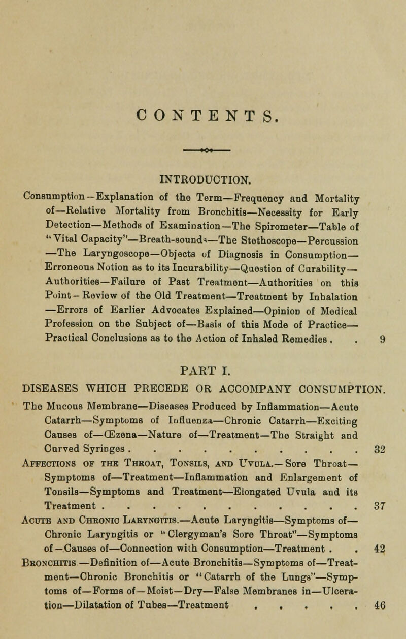 CONTENTS. INTRODUCTION. Consumption—Explanation of the Term—Frequency and Mortality of—Relative Mortality from Bronchitis—Necessity for Early Detection—Methods of Examination—The Spirometer—Table of Vital Capacity—Breath-soundi—The Stethoscope—Percussion —The Laryngoscope—Objects of Diagnosis in Consumption— Erroneous Notion as to its Incurability—Question of Curability— Authorities—Failure of Past Treatment—Authorities on this Point-Review of the Old Treatment—Treatment by Inhalation —Errors of Earlier Advocates Explained—Opinion of Medical Profession on the Subject of—Basis of this Mode of Practice— Practical Conclusions as to the Action of Inhaled Remedies . . 9 PART I. DISEASES WHICH PRECEDE OR ACCOMPANY CONSUMPTION. The Mucous Membrane—Diseases Produced by Inflammation—Acute Catarrh—Symptoms of Influenza—Chronic Catarrh—Exciting Causes of—CEzena—Nature of—Treatment—The Straight and Curved SyriDges 32 Affections of the Throat, Tonsils, and Uvola.— Sore Throat— Symptoms of—Treatment—Inflammation and Enlargement of Tonsils—Symptoms and Treatment—Elongated Uvula and its Treatment 37 Acute and Chronic Laryngitis.—Acute Laryngitis—Symptoms of— Chronic Laryngitis or  Clergyman's Sore Throat—Symptoms of— Causes of—Connection with Consumption—Treatment . . 42 Bronchitis —Definition of—Acute Bronchitis—Symptoms of—Treat- ment—Chronic Bronchitis or Catarrh of the Lungs—Symp- toms of—Forms of—Moist—Dry—False Membranes in—Ulcera- tion—Dilatation of Tubes—Treatment 46