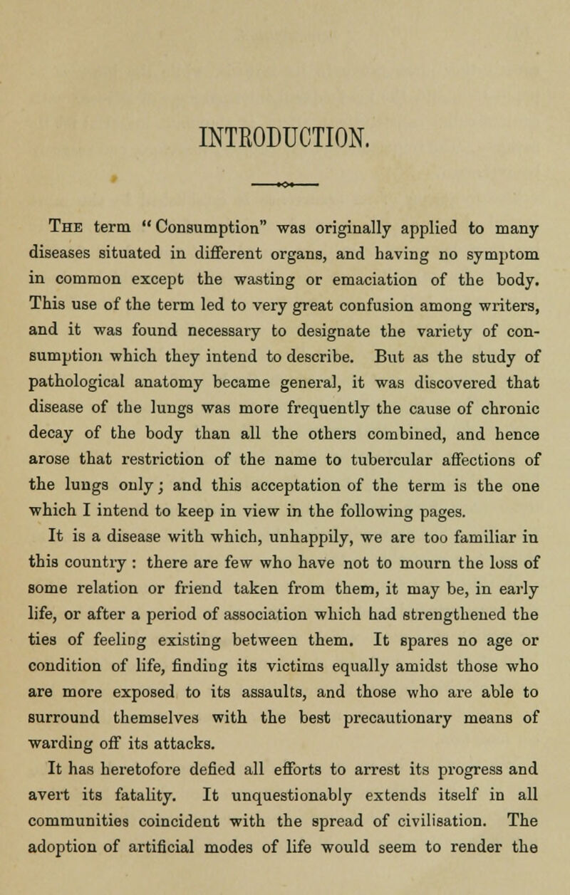INTRODUCTION. The term Consumption was originally applied to many- diseases situated in different organs, and having no symptom in common except the wasting or emaciation of the body. This use of the term led to very great confusion among writers, and it was found necessary to designate the variety of con- sumption which they intend to describe. But as the study of pathological anatomy became general, it was discovered that disease of the lungs was more frequently the cause of chronic decay of the body than all the others combined, and hence arose that restriction of the name to tubercular affections of the lungs only; and this acceptation of the term is the one which I intend to keep in view in the following pages. It is a disease with which, unhappily, we are too familiar in this country : there are few who have not to mourn the loss of some relation or friend taken from them, it may be, in early life, or after a period of association which had strengthened the ties of feeling existing between them. It spares no age or condition of life, finding its victims equally amidst those who are more exposed to its assaults, and those who are able to surround themselves with the best precautionary means of warding off its attacks. It has heretofore defied all efforts to arrest its progress and avert its fatality. It unquestionably extends itself in all communities coincident with the spread of civilisation. The adoption of artificial modes of life would seem to render the
