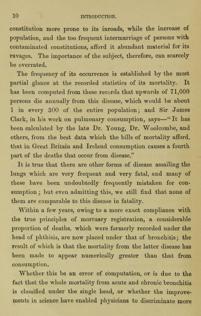 constitution more prone to its inroads, while the increase of population, and the too frequent intermarriage of persons with contaminated constitutions, afford it abundant material for its ravages. The importance of the subject, therefore, can scarcely be overrated. The frequency of its occurrence is established by the most partial glance at the recorded statistics of its mortality. It has been computed from these records that upwards of 71,000 persons die annually from this disease, which would be about 1 in every 300 of the entire population; and Sir James Clark, in his work on pulmonary consumption, says— It has been calculated by the late Dr. Young, Dr. Woolcombe, and others, from the best data which the bills of mortality afford, that in Great Britain and Ireland consumption causes a fourth part of the deaths that occur from disease. It is true that there are other forms of disease assailing the lungs which are very frequent and very fatal, and many of these have been undoubtedly frequently mistaken for con- sumption ; but even admitting this, we still find that none of them are comparable to this disease in fatality. Within a few years, owing to a more exact compliance with the true principles of mortuary registration, a considerable proportion of deaths, which were formerly recorded under the head of phthisis, are now placed under that of bronchitis; the result of which is that the mortality from the latter disease has been made to appear numerically greater than that from consumption. Whether this be an error of computation, or is due to the fact that the whole mortality from acute and chronic bronchitis is classified under the single head, or whether the improve- ments in science have enabled physicians to discriminate more