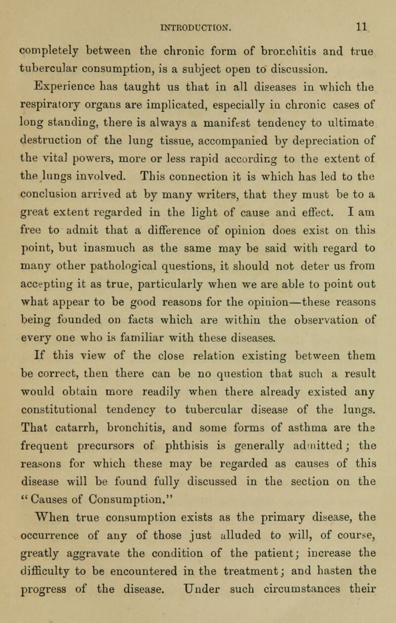 completely between the chronic form of bronchitis and true tubercular consumption, is a subject open to discussion. Experience has taught us that in all diseases in which the respiratory organs are implicated, especially in chronic cases of long standing, there is always a manifest tendency to ultimate destruction of the lung tissue, accompanied by depreciation of the vital powers, more or less rapid according to the extent of the lungs involved. This connection it is which has led to the conclusion arrived at by many writers, that they must be to a great extent regarded in the light of cause and effect. I am free to admit that a difference of opinion does exist on this point, but inasmuch as the same may be said with regard to many other pathological questions, it should not deter us from accepting it as true, particularly when we are able to point out what appear to be good reasons for the opinion—these reasons being founded on facts which are within the observation of every one who is familiar with these diseases. If this view of the close relation existing between them be correct, then there can be do question that such a result would obtain more readily when there already existed any constitutional tendency to tubercular disease of the lungs. That catarrh, bronchitis, and some forms of asthma are the frequent precursors of phthisis is generally admitted j the reasons for which these may be regarded as causes of this disease will be found fully discussed in the section on the Causes of Consumption. When true consumption exists as the primary disease, the occurrence of any of those just alluded to will, of course, greatly aggravate the condition of the patient; increase the difficulty to be encountered in the treatment; and hasten the progress of the disease. Under such circumstances their