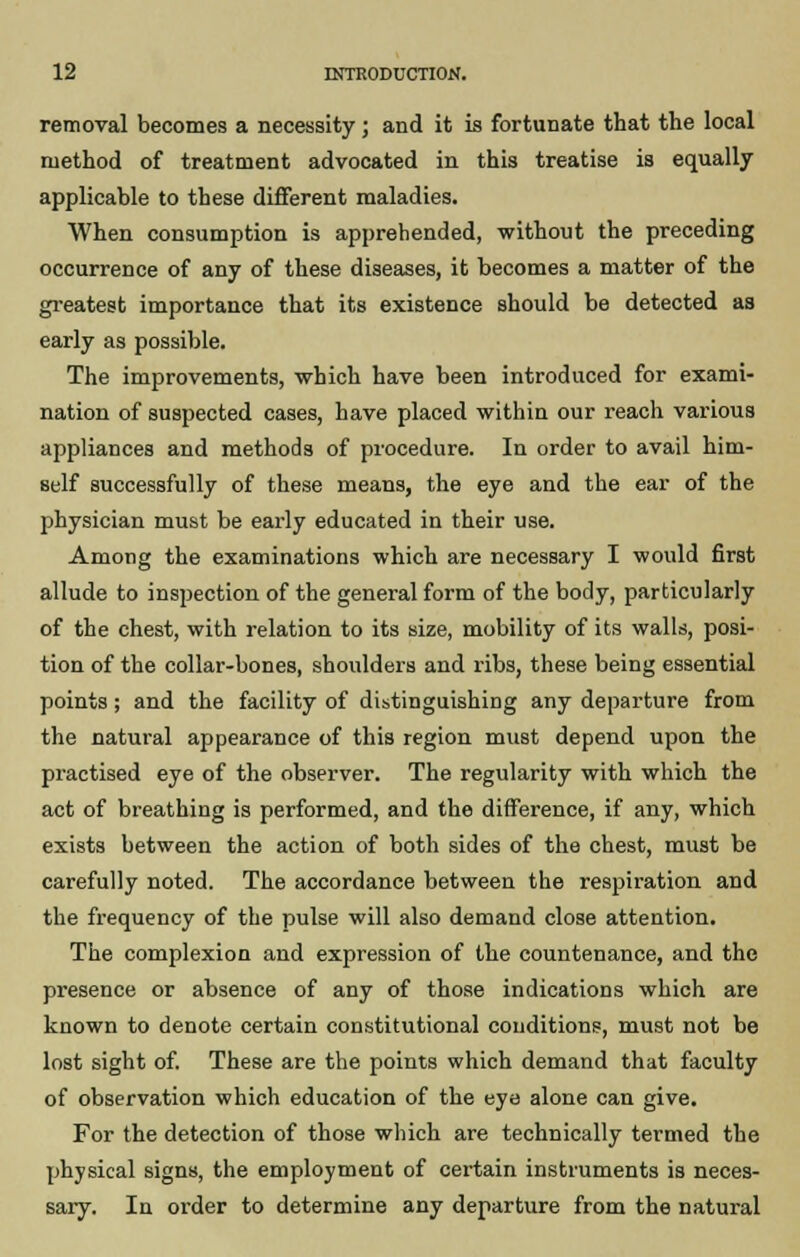removal becomes a necessity; and it is fortunate that the local method of treatment advocated in this treatise is equally applicable to these different maladies. When consumption is apprehended, without the preceding occurrence of any of these diseases, it becomes a matter of the greatest importance that its existence should be detected as early as possible. The improvements, which have been introduced for exami- nation of suspected cases, have placed within our reach various appliances and methods of procedure. In order to avail him- self successfully of these means, the eye and the ear of the physician must be early educated in their use. Among the examinations which are necessary I would first allude to inspection of the general form of the body, particularly of the chest, with relation to its size, mobility of its walls, posi- tion of the collar-bones, shoulders and ribs, these being essential points; and the facility of distinguishing any departure from the natural appearance of this region must depend upon the practised eye of the observer. The regularity with which the act of breathing is performed, and the difference, if any, which exists between the action of both sides of the chest, must be carefully noted. The accordance between the respiration and the frequency of the pulse will also demand close attention. The complexion and expression of the countenance, and the presence or absence of any of those indications which are known to denote certain constitutional conditions, must not be lost sight of. These are the points which demand that faculty of observation which education of the eye alone can give. For the detection of those which are technically termed the physical signs, the employment of certain instruments is neces- sary. In order to determine any departure from the natural