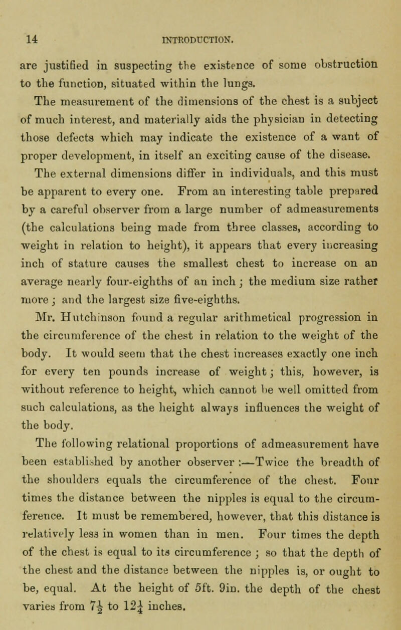are justified in suspecting the existence of some obstruction to the function, situated within the lungs. The measurement of the dimensions of the chest is a subject of much interest, and materially aids the physician in detecting those defects which may indicate the existence of a want of proper development, in itself an exciting cause of the disease. The external dimensions differ in individuals, and this must be apparent to every one. From an interesting table prepared by a careful observer from a large number of admeasurements (the calculations being made from three classes, according to weight in relation to height), it appears that every increasing inch of stature causes the smallest chest to increase on an average nearly four-eighths of an inch; the medium size rather more ; and the largest size five-eighths. Mr. Hutchinson found a regular arithmetical progression in the circumference of the chest in relation to the weight of the body. It would seem that the chest increases exactly one inch for every ten pounds increase of weight; this, however, is without reference to height, which cannot be well omitted from such calculations, as the height always influences the weight of the body. The following relational proportions of admeasurement have been established by another observer :—Twice the breadth of the shoulders equals the circumference of the chest. Four times the distance between the nipples is equal to the circum- ference. It must be remembered, however, that this distance is relatively less in women than in men. Four times the depth of the chest is equal to its circumference ; so that the depth of the chest and the distance between the nipples is, or oucht to be, equal. At the height of 5ft. 9in. the depth of the chest varies from 7^ to 12^ inches.