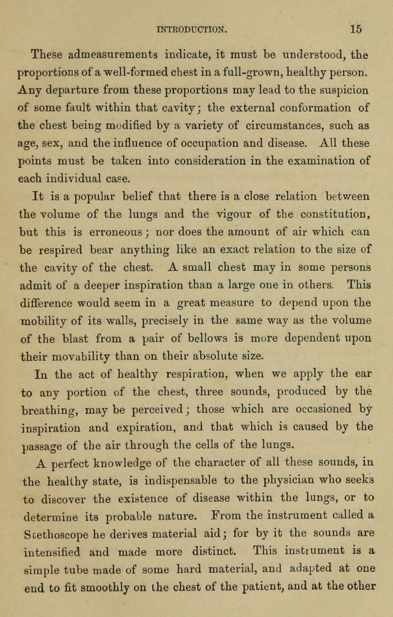 These admeasurements indicate, it must be understood, the proportions of a well-formed chest in a full-grown, healthy person. Any departure from these proportions may lead to the suspicion of some fault within that cavity; the external conformation of the chest being modified by a variety of circumstances, such as age, sex, and the influence of occupation and disease. All these points must be taken into consideration in the examination of each individual case. It is a popular belief that there is a close relation betv/een the volume of the lungs and the vigour of the constitution, but this is erroneous; nor does the amount of air which can be respired bear anything like an exact relation to the size of the cavity of the chest. A small chest may in some persons admit of a deeper inspiration than a large one in others. This difference would seem in a great measure to depend upon the mobility of its walls, precisely in the same way as the volume of the blast from a pair of bellows is more dependent upon their movability than on their absolute size. In the act of healthy respiration, when we apply the ear to any portion of the chest, three sounds, produced by the breathing, may be perceived; those which are occasioned by inspiration and expiration, and that which is caused by the passage of the air through the cells of the lungs. A perfect knowledge of the character of all these sounds, in the healthy state, is indispensable to the physician who seeks to discover the existence of disease within the lungs, or to determine its probable nature. From the instrument called a Stethoscope he derives material aid; for by it the sounds are intensified and made more distinct. This instrument is a simple tube made of some hard material, and adapted at one end to fit smoothly on the chest of the patient, and at the other