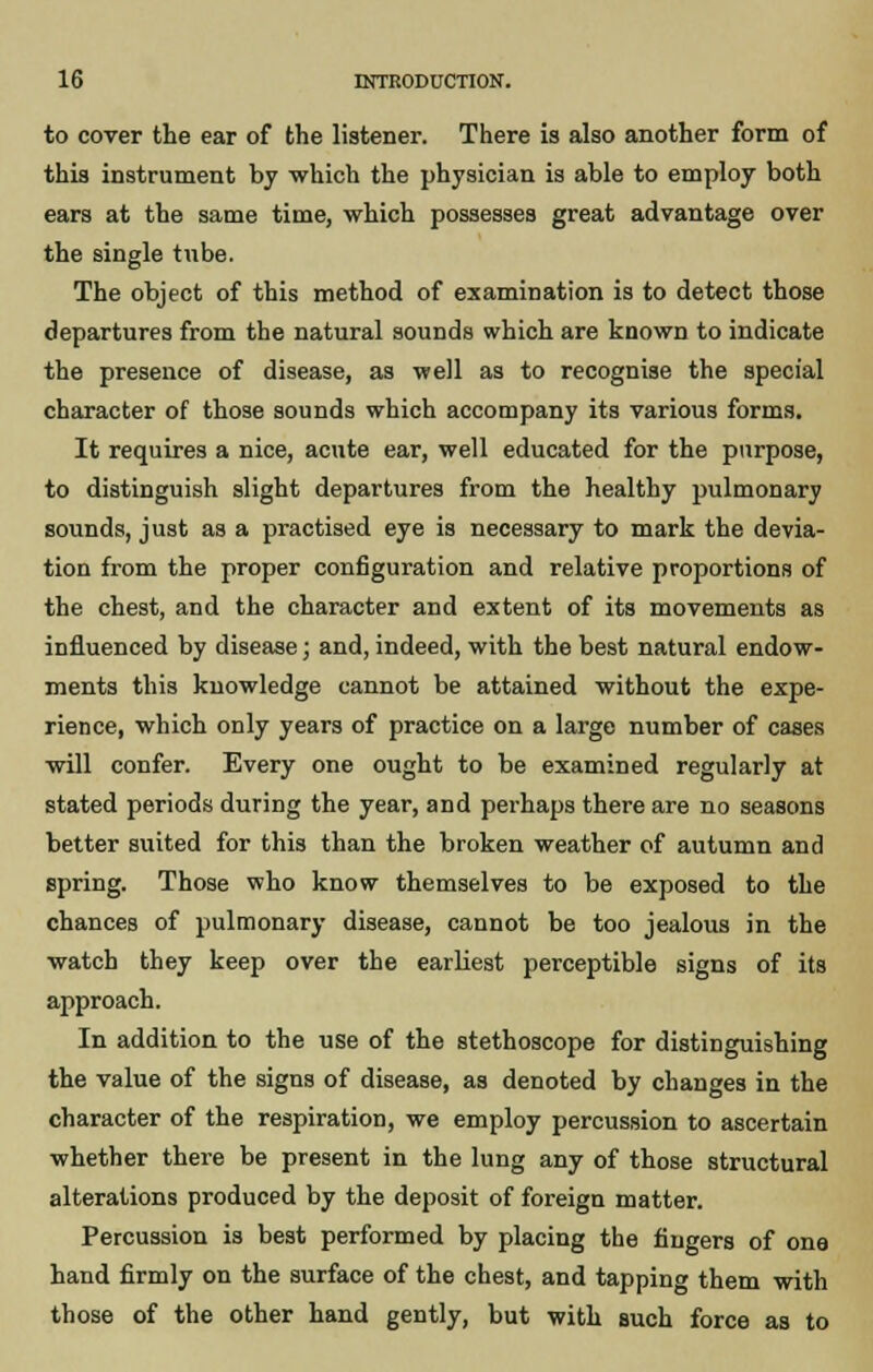 to cover the ear of the listener. There is also another form of this instrument by which the physician is able to employ both ears at the same time, which possesses great advantage over the single tube. The object of this method of examination is to detect those departures from the natural sounds which are known to indicate the presence of disease, as well as to recognise the special character of those sounds which accompany its various forms. It requires a nice, acute ear, well educated for the purpose, to distinguish slight departures from the healthy pulmonary sounds, just as a practised eye is necessary to mark the devia- tion from the proper configuration and relative proportions of the chest, and the character and extent of its movements as influenced by disease; and, indeed, with the best natural endow- ments this knowledge cannot be attained without the expe- rience, which only years of practice on a large number of cases will confer. Every one ought to be examined regularly at stated periods during the year, and perhaps there are no seasons better suited for this than the broken weather of autumn and spring. Those who know themselves to be exposed to the chances of pulmonary disease, cannot be too jealous in the watch they keep over the earliest perceptible signs of its approach. In addition to the use of the stethoscope for distinguishing the value of the signs of disease, as denoted by changes in the character of the respiration, we employ percussion to ascertain whether there be present in the lung any of those structural alterations produced by the deposit of foreign matter. Percussion is best performed by placing the fingers of one hand firmly on the surface of the chest, and tapping them with those of the other hand gently, but with such force as to