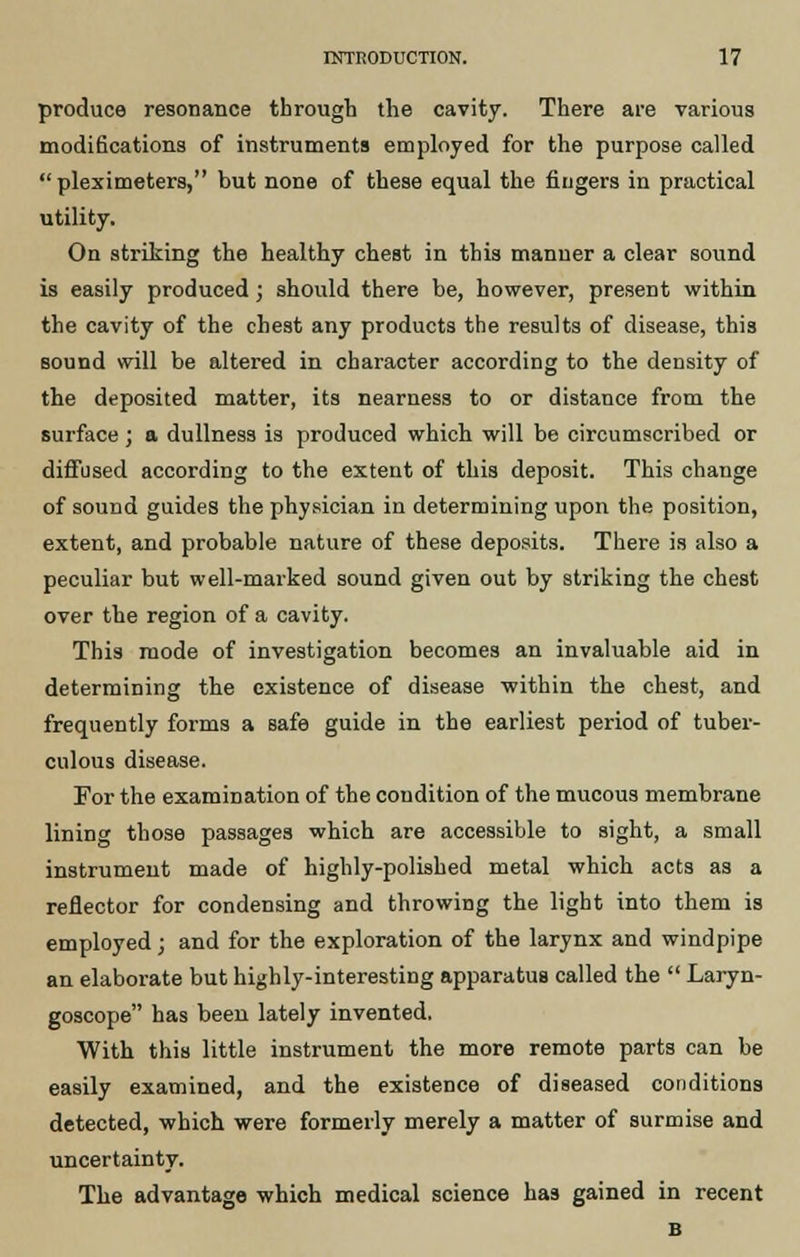 produce resonance through the cavity. There are various modifications of instruments employed for the purpose called  pleximeters, but none of these equal the fingers in practical utility. On striking the healthy chest in this manner a clear sound is easily produced; should there be, however, present within the cavity of the chest any products the results of disease, this sound will be altered in character according to the density of the deposited matter, its nearness to or distance from the surface; a dullness is produced which will be circumscribed or diffused according to the extent of this deposit. This change of sound guides the physician in determining upon the position, extent, and probable nature of these deposits. There is also a peculiar but well-marked sound given out by striking the chest over the region of a cavity. This mode of investigation becomes an invaluable aid in determining the existence of disease within the chest, and frequently forms a safe guide in the earliest period of tuber- culous disease. For the examination of the condition of the mucous membrane lining those passages which are accessible to sight, a small instrument made of highly-polished metal which acts as a reflector for condensing and throwing the light into them is employed; and for the exploration of the larynx and windpipe an elaborate but highly-interesting apparatus called the  Laryn- goscope has been lately invented. With this little instrument the more remote parts can be easily examined, and the existence of diseased conditions detected, which were formerly merely a matter of surmise and uncertainty. The advantage which medical science has gained in recent B