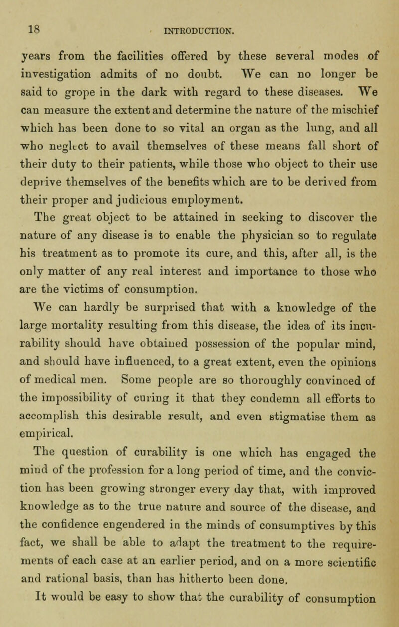years from the facilities offered by these several modes of investigation admits of no doubt. We can no longer be said to grope in the dark with regard to these diseases. We can measure the extent and determine the nature of the mischief which has been done to so vital an organ as the lung, and all who negltct to avail themselves of these means fall short of their duty to their patients, while those who object to their use deprive themselves of the benefits which are to be derived from their proper and judicious employment. The great object to be attained in seeking to discover the nature of any disease is to enable the physician so to regulate his treatment as to promote its cure, and this, after all, is the only matter of any real interest and importance to those who are the victims of consumption. We can hardly be surprised that with a knowledge of the large mortality resulting from this disease, the idea of its incu- rability should have obtained possession of the popular mind, and should have influenced, to a great extent, even the opinions of medical men. Some people are so thoroughly convinced of the impossibility of curing it that they condemn all efforts to accomplish this desirable result, and even stigmatise them as empirical. The question of curability is one which has engaged the mind of the profession for a long period of time, and the convic- tion has been growing stronger every day that, with improved knowledge as to the true nature and source of the disease, and the confidence engendered in the minds of consumptives by this fact, we shall be able to adapt the treatment to the require- ments of each ca3e at an earlier period, and on a more scientific and rational basis, than has hitherto been done. It would be easy to show that the curability of consumption