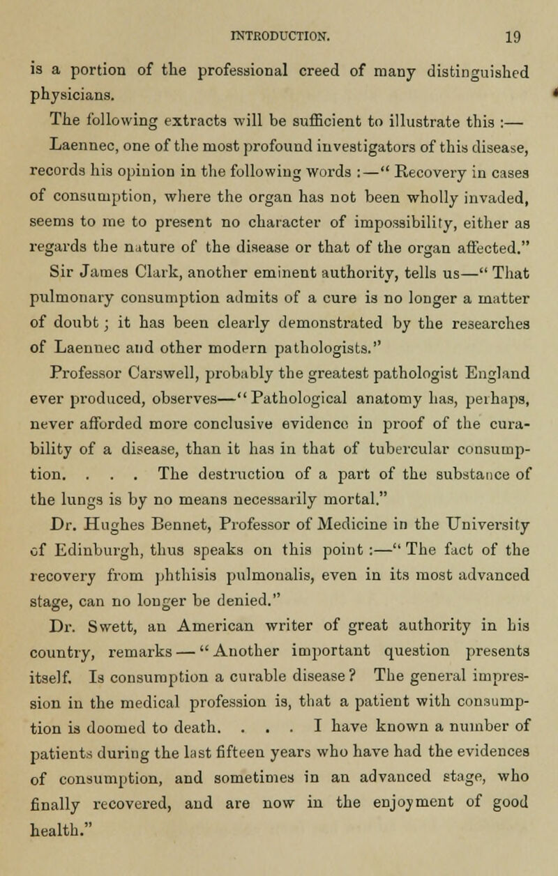 is a portion of the professional creed of many distinguished physicians. The following extracts will be sufficient to illustrate this :— Laennec, one of the most profound investigators of this disease, records his opinion in the following words :— Recovery in cases of consumption, where the organ has not been wholly invaded, seems to me to present no character of impossibility, either as regards the nature of the disease or that of the organ affected. Sir James Clark, another eminent authority, tells us— That pulmonary consumption admits of a cure is no longer a matter of doubt; it has been clearly demonstrated by the researches of Laennec and other modern pathologists. Professor Carswell, probably the greatest pathologist England ever produced, observes—Pathological anatomy has, perhaps, never afforded more conclusive evidence in proof of the cura- bility of a disease, than it has in that of tubercular consump- tion. . . . The destruction of a part of the substance of the lungs is by no means necessarily mortal. Dr. Hughes Bennet, Professor of Medicine in the University of Edinburgh, thus speaks on this point :—The fact of the recovery from phthisis pulmonalis, even in its most advanced stage, can no longer be denied. Dr. Swett, an American writer of great authority in his country, remarks — Another important question presents itself. Is consumption a curable disease? The general impres- sion in the medical profession is, that a patient with consump- tion is doomed to death. ... I have known a number of patients during the last fifteen years who have had the evidences of consumption, and sometimes in an advanced stage, who finally recovered, and are now in the enjoyment of good health.