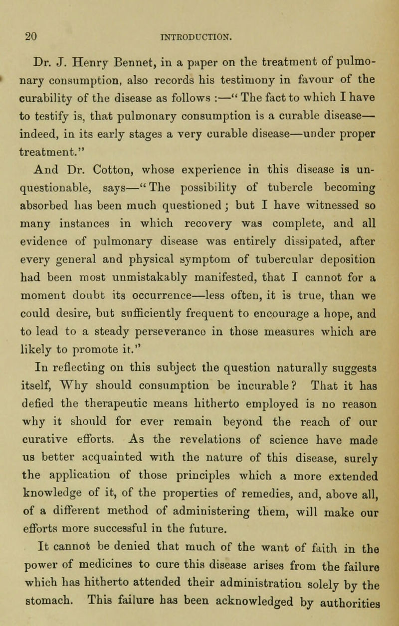 Dr. J. Henry Bennet, in a paper on the treatment of pulmo- nary consumption, also records his testimony in favour of the curability of the disease as follows :— The fact to which I have to testify is, that pulmonary consumption is a curable disease— indeed, in its early stages a very curable disease—under proper treatment. And Dr. Cotton, whose experience in this disease is un- questionable, says— The possibility of tubercle becoming absorbed has been much questioned ; but I have witnessed so many instances in which recovery was complete, and all evidence of pulmonary disease was entirely dissipated, after every general and physical symptom of tubercular deposition had been most unmistakably manifested, that I cannot for a moment doubt its occurrence—less often, it is true, than we could desire, but sufficiently frequent to encourage a hope, and to lead to a steady perse veranco in those measures which are likely to promote it.'' In reflecting on this subject the question naturally suggests itself, Why should consumption be incurable ? That it has defied the therapeutic means hitherto employed is no reason why it should for ever remain beyond the reach of our curative efforts. As the revelations of science have made us better acquainted with the nature of this disease, surely the application of those principles which a more extended knowledge of it, of the properties of remedies, and, above all, of a different method of administering them, will make our efforts more successful in the future. It cannot be denied that much of the want of faith in the power of medicines to cure this disease arises from the failure which has hitherto attended their administration solely by the stomach. This failure has been acknowledged by authorities