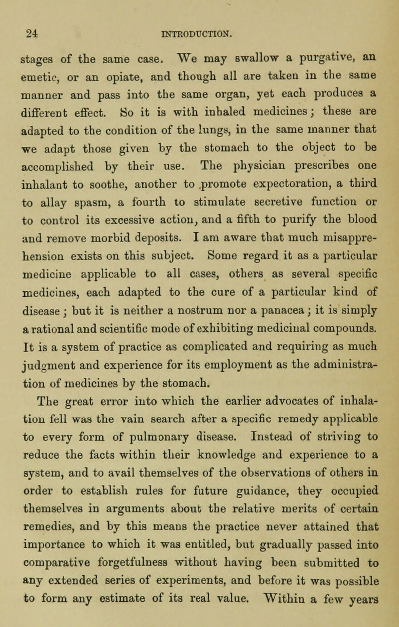 stages of the same case. We may swallow a purgative, an emetic, or an opiate, and though all are taken in the same manner and pass into the same organ, yet each produces a different effect. So it is with inhaled medicines; these are adapted to the condition of the lungs, in the same manner that we adapt those given by the stomach to the object to be accomplished by their use. The physician prescribes one inhalant to soothe, another to promote expectoration, a third to allay spasm, a fourth to stimulate secretive function or to control its excessive action, and a fifth to purify the blood and remove morbid deposits. I am aware that much misappre- hension exists on this subject. Some regard it as a particular medicine applicable to all cases, others as several specific medicines, each adapted to the cure of a particular kind of disease ; but it is neither a nostrum nor a panacea; it is simply a rational and scientific mode of exhibiting medicinal compounds. It is a system of practice as complicated and requiring as much judgment and experience for its employment as the administra- tion of medicines by the stomach. The great error into which the earlier advocates of inhala- tion fell was the vain search after a specific remedy applicable to every form of pulmonary disease. Instead of striving to reduce the facts within their knowledge and experience to a system, and to avail themselves of the observations of others in order to establish rules for future guidance, they occupied themselves in arguments about the relative merits of certain remedies, and by this means the practice never attained that importance to which it was entitled, but gradually passed into comparative forgetfulness without having been submitted to any extended series of experiments, and before it was possible to form any estimate of its real value. Within a few years