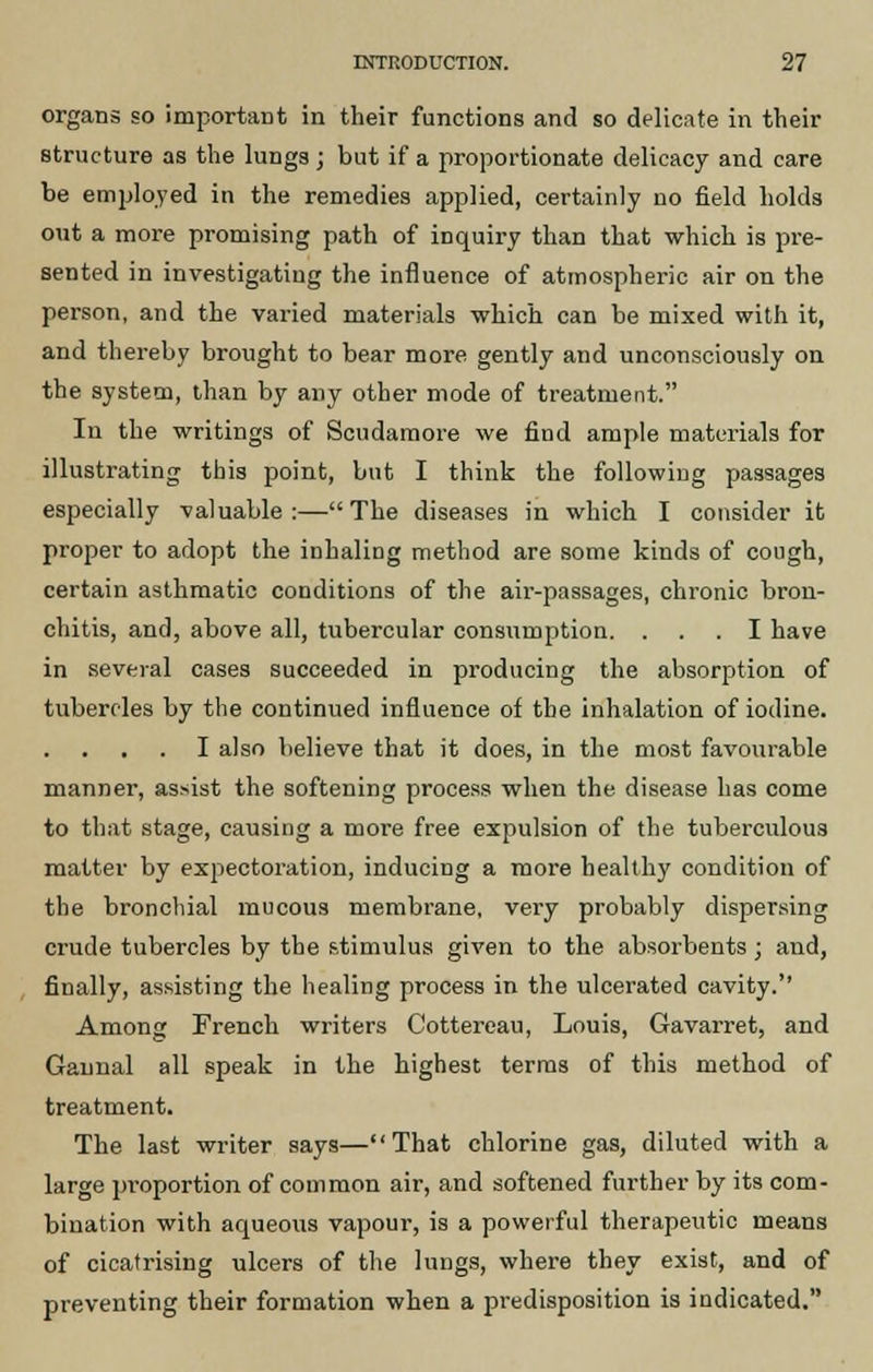 organs so important in their functions and so delicate in their structure as the lungs ; but if a proportionate delicacy and care be emjjloyed in the remedies applied, certainly no field holds out a more promising path of inquiry than that which is pre- sented in investigating the influence of atmospheric air on the person, and the varied materials which can be mixed with it, and thereby brought to bear more gently and unconsciously on the system, than by any other mode of treatment. In the writings of Scudaraore we find ample materials for illustrating this point, but I think the following passages especially valuable:—The diseases in which I consider it proper to adopt the inhaling method are some kinds of cough, certain asthmatic conditions of the air-passages, chronic bron- chitis, and, above all, tubercular consumption. ... I have in several cases succeeded in producing the absorption of tubercles by the continued influence of the inhalation of iodine. I also believe that it does, in the most favourable manner, assist the softening process when the disease has come to that stage, causing a more free expulsion of the tuberculous matter by expectoration, inducing a more healthy condition of the bronchial mucous membrane, very probably dispersing crude tubercles by the stimulus given to the absorbents ; and, finally, assisting the healing process in the ulcerated cavity. Among French writers Cottereau, Louis, Gavarret, and Gaunal all speak in the highest terras of this method of treatment. The last writer says—That chlorine gas, diluted with a large proportion of common air, and softened further by its com- bination with aqueous vapour, is a powerful therapeutic means of cicatrising ulcers of the lungs, where they exist, and of preventing their formation when a predisposition is indicated.