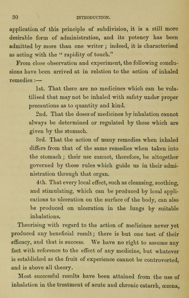 application of this principle of subdivision, it is a still more desirable form of administration, and its potency has been admitted by more than one writer ; indeed, it is characterised as acting with the  rapidity of touch. From close observation and experiment, the following conclu- sions have been arrived at in relation to the action of inhaled remedies :— 1st. That there are no medicines which can be vola- tilised that may not be inhaled with safety under proper precautions as to quantity and kind. 2nd. That the doses of medicines by inhalation cannot always be determined or regulated by those which are given by the stomach. 3rd. That the action of many remedies when inhaled differs from that of the same remedies when taken into the stomach; their use cannot, therefore, be altogether governed by those rules which guide us in their admi- nistration through that organ. 4th. That every local effect, such as cleansing, soothing, and stimulating, which can be produced by local appli- cations to ulceration on the surface of the body, can also be produced on ulceration in the lungs by suitable inhalations. Theorising with regard to the action of medicines never yet produced any beneficial result; there is but one test of their efficacy, and that is success. We have no right to assume any fact with reference to the effect of any medicine, but whatever is established as the fruit of experience cannot be controverted, and is above all theory. Most successful results have been attained from the use of inhalation in the treatment of acute and chronic catarrh, oezena,