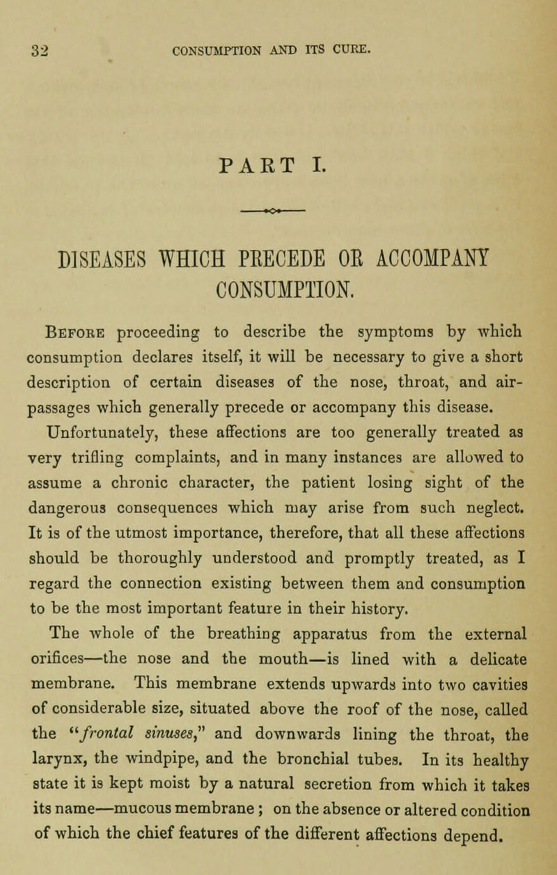 PART I. DISEASES WHICH PRECEDE OE ACCOMPANY CONSUMPTION. Before proceeding to describe the symptoms by which consumption declares itself, it will be necessary to give a short description of certain diseases of the nose, throat, and air- passages which generally precede or accompany this disease. Unfortunately, these affections are too generally treated as very trifling complaints, and in many instances are allowed to assume a chronic character, the patient losing sight of the dangerous consequences which may arise from such neglect. It is of the utmost importance, therefore, that all these affections should be thoroughly understood and promptly treated, as I regard the connection existing between them and consumption to be the most important feature in their history. The whole of the breathing apparatus from the external orifices—the nose and the mouth—is lined with a delicate membrane. This membrane extends upwards into two cavities of considerable size, situated above the roof of the nose, called the frontal sinuses, and downwards lining the throat, the larynx, the windpipe, and the bronchial tubes. In its healthy state it is kept moist by a natural secretion from which it takes its name—mucous membrane ; on the absence or altered condition of which the chief features of the different affections depend.