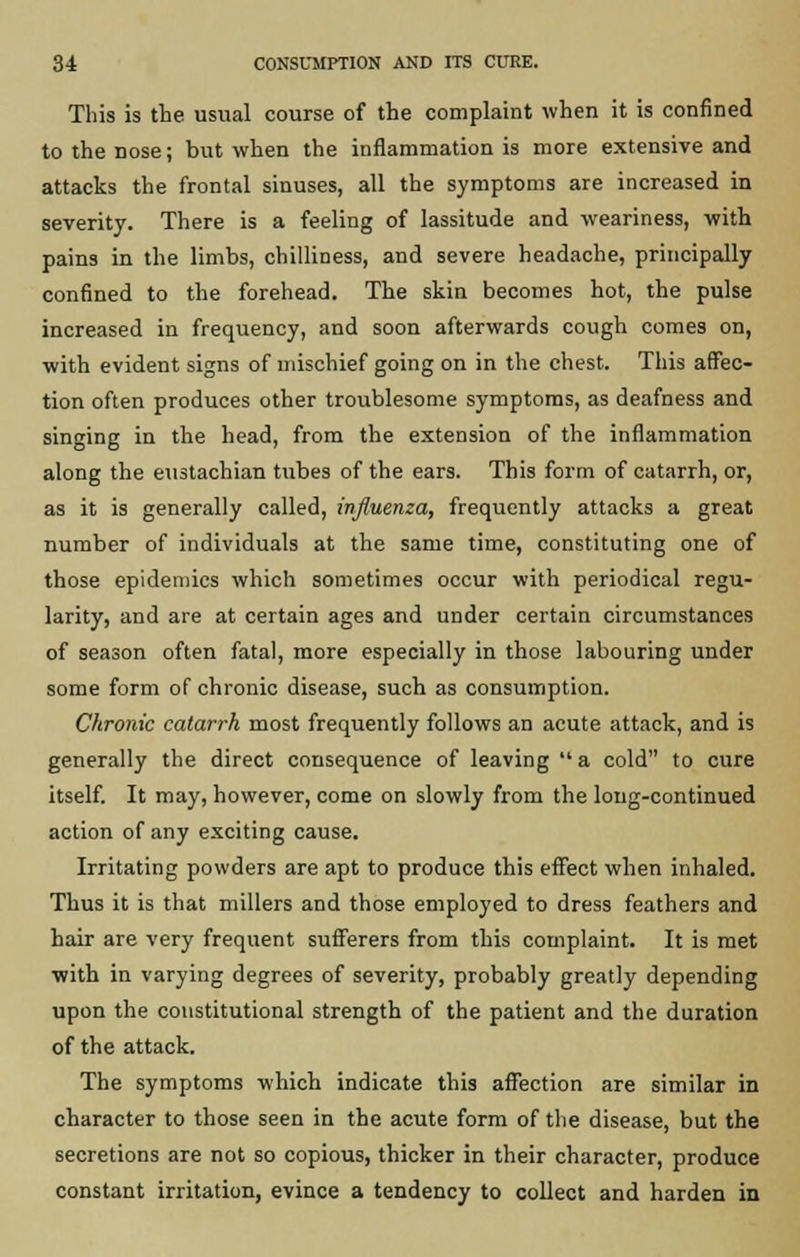 This is the usual course of the complaint when it is confined to the nose; but when the inflammation is more extensive and attacks the frontal sinuses, all the symptoms are increased in severity. There is a feeling of lassitude and weariness, with pains in the limbs, chilliness, and severe headache, principally confined to the forehead. The skin becomes hot, the pulse increased in frequency, and soon afterwards cough comes on, with evident signs of mischief going on in the chest. This affec- tion often produces other troublesome symptoms, as deafness and singing in the head, from the extension of the inflammation along the eustachian hibes of the ears. This form of catarrh, or, as it is generally called, influenza, frequently attacks a great number of individuals at the same time, constituting one of those epidemics which sometimes occur with periodical regu- larity, and are at certain ages and under certain circumstances of season often fatal, more especially in those labouring under some form of chronic disease, such as consumption. Chronic catarrh most frequently follows an acute attack, and is generally the direct consequence of leaving  a cold to cure itself. It may, however, come on slowly from the long-continued action of any exciting cause. Irritating powders are apt to produce this effect when inhaled. Thus it is that millers and those employed to dress feathers and hair are very frequent sufferers from this complaint. It is met with in varying degrees of severity, probably greatly depending upon the constitutional strength of the patient and the duration of the attack. The symptoms which indicate this affection are similar in character to those seen in the acute form of the disease, but the secretions are not so copious, thicker in their character, produce constant irritation, evince a tendency to collect and harden in