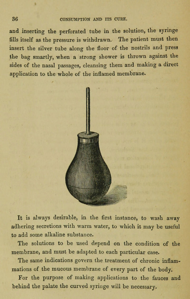and inserting the perforated tube in the solution, the syringe fills itself as the pressure is withdrawn. The patient must then insert the silver tube along the floor of the nostrils and press the bag smartly, when a strong shower is thrown against the sides of the nasal passages, cleansing them and making a direct application to the whole of the inflamed membrane. It is always desirable, in the first instance, to wash away adhering secretions with warm water, to which it may be useful to add some alkaline substance. The solutions to be used depend on the condition of the membrane, and must be adapted to each particular case. The same indications govern the treatment of chronic inflam- mations of the mucous membrane of every part of the body. For the purpose of making applications to the fauces and behind the palate the curved syringe will be necessary.