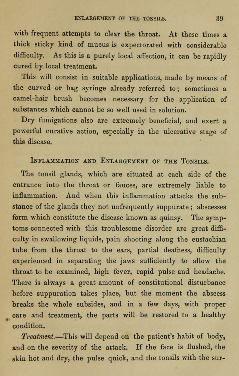 with frequent attempts to clear the throat. At these times a thick sticky kind of mucus is expectorated with considerable difficulty. As this is a purely local affection, it can be rapidly cured by local treatment. This will consist in suitable applications, made by means of the curved or bag syringe already referred to; sometimes a camel-hair brush becomes necessary for the application of substances which cannot be so well used in solution. Dry fumigations also are extremely beneficial, and exert a powerful curative action, especially in the ulcerative stage of this disease. Inflammation and Enlargement of the Tonsils. The tonsil glands, which are situated at each side of the entrance into the throat or fauces, are extremely liable to inflammation. And when this inflammation attacks the sub- stance of the glands they not unfrequently suppurate ; abscesses form which constitute the disease known as quinsy. The symp- toms connected with this troublesome disorder are great diffi- culty in swallowing liquids, pain shooting along the eustachian tube from the throat to the ears, partial deafness, difficulty experienced in separating the jaws sufficiently to allow the throat to be examined, high fever, rapid pulse and headache. There is always a great amount of constitutional disturbance before suppuration takes place, but the moment the abscess breaks the whole subsides, and in a few days, with proper care and treatment, the parts will be restored to a healthy condition. Treatment.—This will depend on the patient's habit of body, and on the severity of the attack. If the face is flushed, the skin hot and dry, the pulse quick, and the tonsils with the sur-