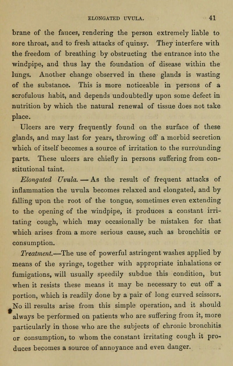 brane of the fauces, rendering the person extremely liable to sore throat, and to fresh attacks of quinsy. They interfere with the freedom of breathing by obstructing the entrance into the windpipe, and thus lay the foundation of disease within the lungs. Another change observed in these glands is wasting of the substance. This is more noticeable in persons of a scrofulous habit, and depends undoubtedly upon some defect in nutrition by which the natural renewal of tissue does not take place. Ulcers are very frequently found on the surface of these glands, and may last for years, throwing off a morbid secretion which of itself becomes a source of irritation to the surrounding parts. These ulcers are chiefly in persons suffering from con- stitutional taint. Elongated Uvula. — As the result of frequent attacks of inflammation the uvula becomes relaxed and elongated, and by falling upon the root of the tongue, sometimes even extending to the opening of the windpipe, it produces a constant irri- tating cough, which may occasionally be mistaken for that which arises from a more serious cause, such as bronchitis or consumption. Treatment.—The use of powerful astringent washes applied by means of the syringe, together with appropriate inhalations or fumigations, will usually speedily subdue this condition, but when it resists these means it may be necessary to cut off a portion, which is readily done by a pair of long curved scissors. No ill results arise from this simple operation, and it should always be performed on patients who are suffering from it, more particularly in those who are the subjects of chronic bronchitis or consumption, to whom the constant irritating cough it pro- duces becomes a source of annoyance and even danger.
