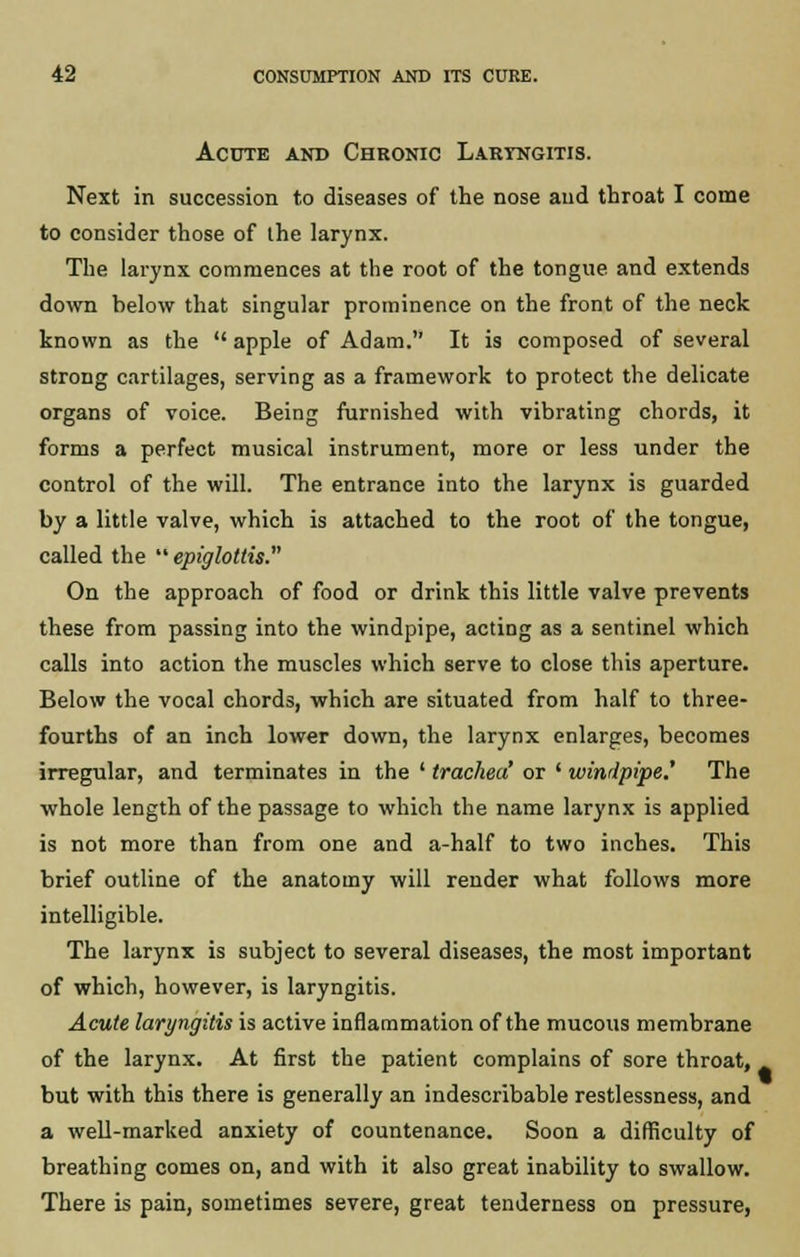 Acute and Chronic LARrNGiTis. Next in succession to diseases of the nose and throat I come to consider those of ihe larynx. The larynx commences at the root of the tongue and extends down below that singular prominence on the front of the neck known as the apple of Adam. It is composed of several strong cartilages, serving as a framework to protect the delicate organs of voice. Being furnished with vibrating chords, it forms a perfect musical instrument, more or less under the control of the will. The entrance into the larynx is guarded by a little valve, which is attached to the root of the tongue, called the  epiglottis. On the approach of food or drink this little valve prevents these from passing into the windpipe, acting as a sentinel which calls into action the muscles which serve to close this aperture. Below the vocal chords, which are situated from half to three- fourths of an inch lower down, the larynx enlarges, becomes irregular, and terminates in the ' trachea' or ' windpipe.' The whole length of the passage to which the name larynx is applied is not more than from one and a-half to two inches. This brief outline of the anatomy will render what follows more intelligible. The larynx is subject to several diseases, the most important of which, however, is laryngitis. Acute laryngitis is active inflammation of the mucous membrane of the larynx. At first the patient complains of sore throat, but with this there is generally an indescribable restlessness, and a well-marked anxiety of countenance. Soon a difficulty of breathing comes on, and with it also great inability to swallow. There is pain, sometimes severe, great tenderness on pressure,