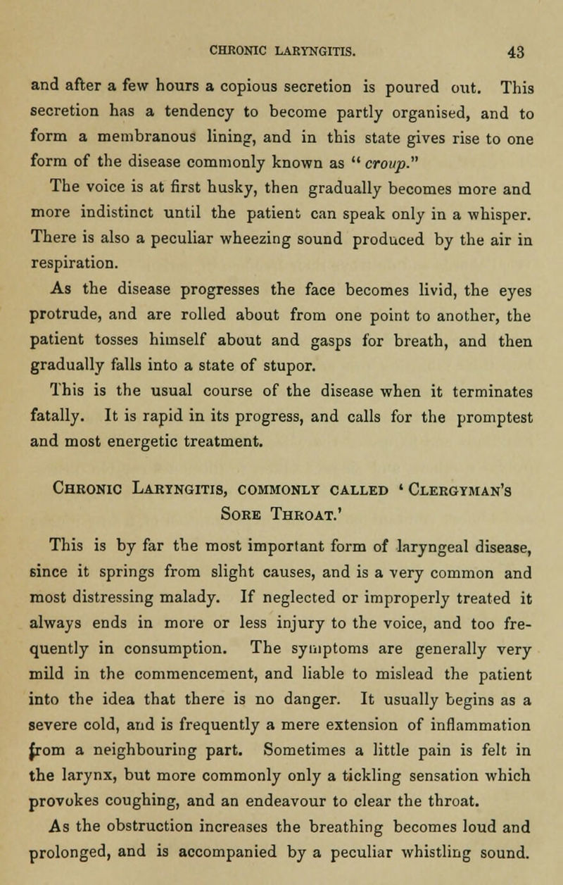 and after a few hours a copious secretion is poured out. This secretion has a tendency to become partly organised, and to form a membranous lining, and in this state gives rise to one form of the disease commonly known as  croup. The voice is at first husky, then gradually becomes more and more indistinct until the patient can speak only in a whisper. There is also a peculiar wheezing sound produced by the air in respiration. As the disease progresses the face becomes livid, the eyes protrude, and are rolled about from one point to another, the patient tosses himself about and gasps for breath, and then gradually falls into a state of stupor. This is the usual course of the disease when it terminates fatally. It is rapid in its progress, and calls for the promptest and most energetic treatment. Chronic Laryngitis, commonly called ' Clergyman's Sore Throat.1 This is by far the most important form of laryngeal disease, since it springs from slight causes, and is a very common and most distressing malady. If neglected or improperly treated it always ends in more or less injury to the voice, and too fre- quently in consumption. The symptoms are generally very mild in the commencement, and liable to mislead the patient into the idea that there is no danger. It usually begins as a severe cold, and is frequently a mere extension of inflammation from a neighbouring part. Sometimes a little pain is felt in the larynx, but more commonly only a tickling sensation which provokes coughing, and an endeavour to clear the throat. As the obstruction increases the breathing becomes loud and prolonged, and is accompanied by a peculiar whistling sound.