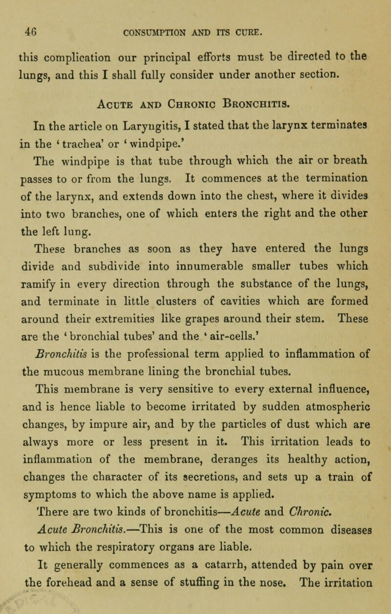this complication our principal efforts must be directed to the lungs, and this I shall fully consider under another section. Acute and Chronic Bronchitis. In the article on Laryngitis, I stated that the larynx terminates in the ' trachea' or ' windpipe.' The windpipe is that tube through which the air or breath passes to or from the lungs. It commences at the termination of the larynx, and extends down into the chest, where it divides into two branches, one of which enters the right and the other the left lung. These branches as soon as they have entered the lungs divide and subdivide into innumerable smaller tubes which ramify in every direction through the substance of the lungs, and terminate in little clusters of cavities which are formed around their extremities like grapes around their stem. These are the ' bronchial tubes' and the ' air-cells.' Bronchitis is the professional term applied to inflammation of the mucous membrane lining the bronchial tubes. This membrane is very sensitive to every external influence, and is hence liable to become irritated by sudden atmospheric changes, by impure air, and by the particles of dust which are always more or less present in it. This irritation leads to inflammation of the membrane, deranges its healthy action, changes the character of its secretions, and sets up a train of symptoms to which the above name is applied. There are two kinds of bronchitis—Acute and Chronic. Acute Bronchitis.—This is one of the most common diseases to which the respiratory organs are liable. It generally commences as a catarrh, attended by pain over the forehead and a sense of stuffing in the nose. The irritation