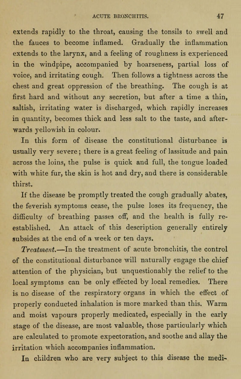 extends rapidly to the throat, causing the tonsils to swell and the fauces to become inflamed. Gradually the inflammation extends to the larynx, and a feeling of roughness is experienced in the windpipe, accompanied by hoarseness, partial loss of voice, and irritating cough. Then follows a tightness across the chest and great oppression of the breathing. The cough is at first hard and without any secretion, but after a time a thin, saltish, irritating water is discharged, which rapidly increases in quantity, becomes thick and less salt to the taste, and after- wards yellowish in colour. In this form of disease the constitutional disturbance is usually very severe; there is a great feeling of lassitude and pain across the loins, the pulse is quick and full, the tongue loaded with white fur, the skin is hot and dry, and there is considerable thirst. If the disease be promptly treated the cough gradually abates, the feverish symptoms cease, the pulse loses its frequency, the difficulty of breathing passes off, and the health is fully re- established. An attack of this description generally entirely subsides at the end of a week or ten days. Treatment.—In the treatment of acute bronchitis, the control of the constitutional disturbance will naturally engage the chief attention of the physician, but unquestionably the relief to the local symptoms can be only effected by local remedies. There is no disease of the respiratory organs in which the effect of properly conducted inhalation is more marked than this. Warm and moist vapours properly medicated, especially in the early stage of the disease, are most valuable, those particularly which are calculated to promote expectoration, and soothe and allay the irritation which accompanies inflammation. In children who are very subject to this disease the medi-