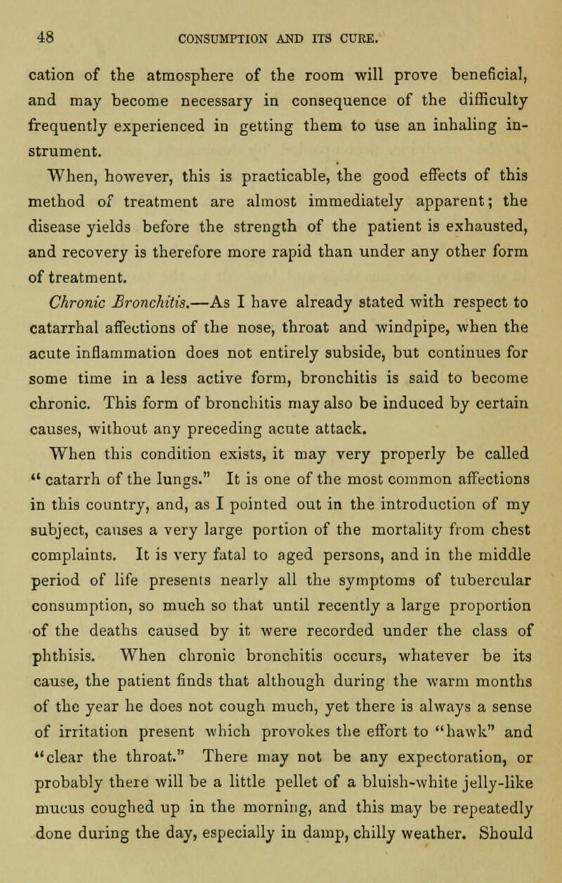 cation of the atmosphere of the room will prove beneficial, and may become necessary in consequence of the difficulty frequently experienced in getting them to use an inhaling in- strument. When, however, this is practicable, the good effects of this method of treatment are almost immediately apparent; the disease yields before the strength of the patient is exhausted, and recovery is therefore more rapid than under any other form of treatment. Chronic Bronchitis.—As I have already stated with respect to catarrhal affections of the nose, throat and windpipe, when the acute inflammation does not entirely subside, but continues for some time in a less active form, bronchitis is said to become chronic. This form of bronchitis may also be induced by certain causes, without any preceding acute attack. When this condition exists, it may very properly be called  catarrh of the lungs. It is one of the most common affections in this country, and, as I pointed out in the introduction of my subject, causes a very large portion of the mortality from chest complaints. It is very fatal to aged persons, and in the middle period of life presents nearly all the symptoms of tubercular consumption, so much so that until recently a large proportion of the deaths caused by it were recorded under the class of phthisis. When chronic bronchitis occurs, whatever be its cause, the patient finds that although during the warm months of the year he does not cough much, yet there is always a sense of irritation present which provokes the effort to hawk and clear the throat. There may not be any expectoration, or probably there will be a little pellet of a bluish-white jelly-like mucus coughed up in the morning, and this may be repeatedly done during the day, especially in damp, chilly weather. Should