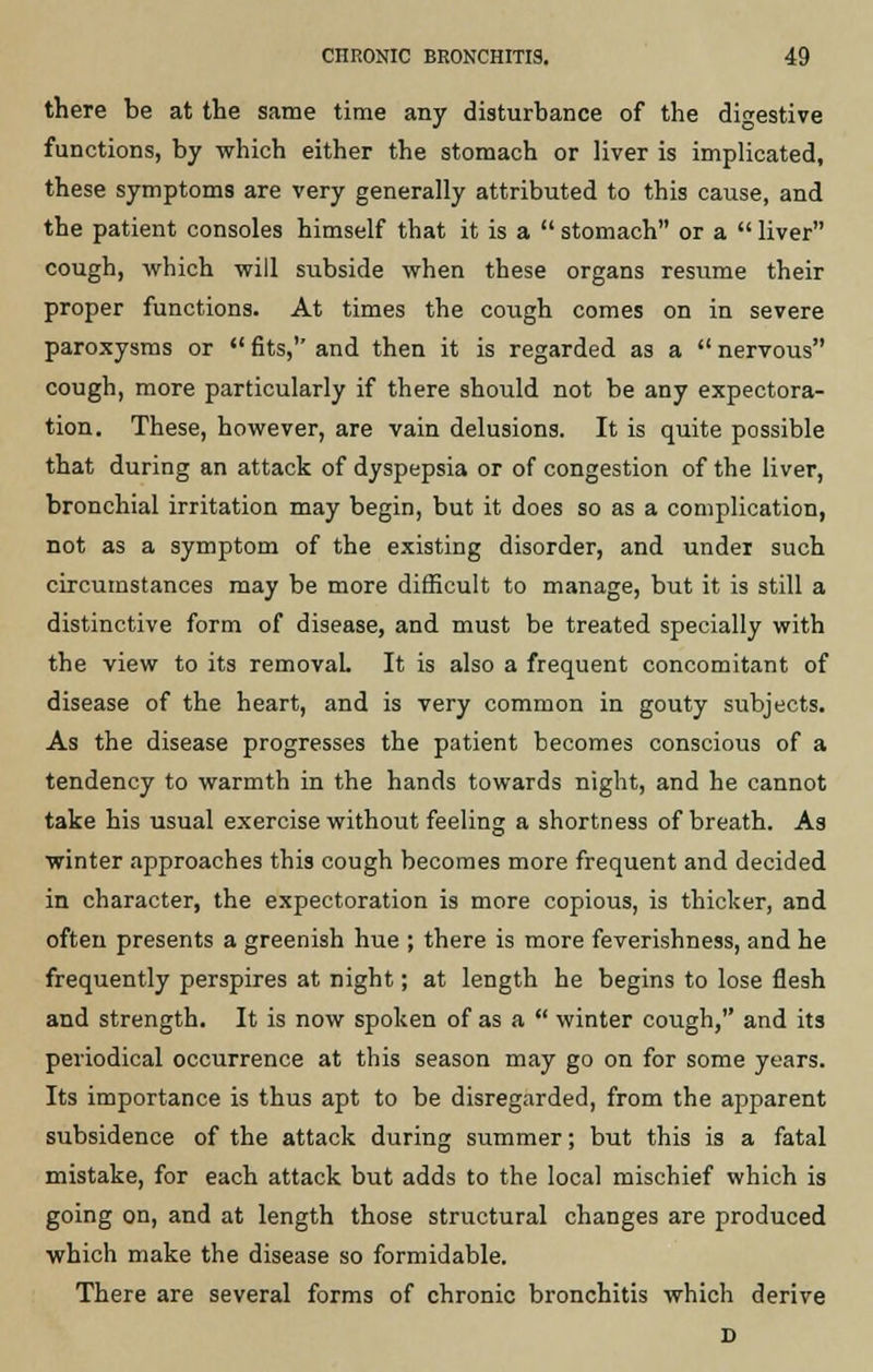 there be at the same time any disturbance of the digestive functions, by which either the stomach or liver is implicated, these symptoms are very generally attributed to this cause, and the patient consoles himself that it is a  stomach or a  liver cough, which will subside when these organs resume their proper functions. At times the cough comes on in severe paroxysms or  fits,1' and then it is regarded as a  nervous cough, more particularly if there should not be any expectora- tion. These, however, are vain delusions. It is quite possible that during an attack of dyspepsia or of congestion of the liver, bronchial irritation may begin, but it does so as a complication, not as a symptom of the existing disorder, and under such circumstances may be more difficult to manage, but it is still a distinctive form of disease, and must be treated specially with the view to its removal. It is also a frequent concomitant of disease of the heart, and is very common in gouty subjects. As the disease progresses the patient becomes conscious of a tendency to warmth in the hands towards night, and he cannot take his usual exercise without feeling a shortness of breath. As winter approaches this cough becomes more frequent and decided in character, the expectoration is more copious, is thicker, and often presents a greenish hue ; there is more feverishness, and he frequently perspires at night; at length he begins to lose flesh and strength. It is now spoken of as a  winter cough, and its periodical occurrence at this season may go on for some years. Its importance is thus apt to be disregarded, from the apparent subsidence of the attack during summer; but this is a fatal mistake, for each attack but adds to the local mischief which is going on, and at length those structural changes are produced which make the disease so formidable. There are several forms of chronic bronchitis which derive D