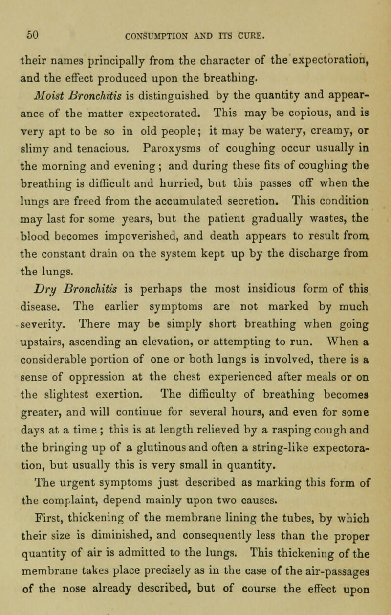 their names principally from the character of the expectoration, and the effect produced upon the breathing. Moist Bronchitis is distinguished by the quantity and appear- ance of the matter expectorated. This may be copious, and is very apt to be so in old people; it may be watery, creamy, or slimy and tenacious. Paroxysms of coughing occur usually in the morning and evening ; and during these fits of coughing the breathing is difficult and hurried, but this passes off when the lungs are freed from the accumulated secretion. This condition may last for some years, but the patient gradually wastes, the blood becomes impoverished, and death appears to result from the constant drain on the system kept up by the discharge from the lungs. Dry Bronchitis is perhaps the most insidious form of this disease. The earlier symptoms are not marked by much severity. There may be simply short breathing when going upstairs, ascending an elevation, or attempting to run. When a considerable portion of one or both lungs is involved, there is a sense of oppression at the chest experienced after meals or on the slightest exertion. The difficulty of breathing becomes greater, and will continue for several hours, and even for some days at a time ; this is at length relieved by a rasping cough and the bringing up of a glutinous and often a string-like expectora- tion, but usually this is very small in quantity. The urgent symptoms just described as marking this form of the complaint, depend mainly upon two causes. First, thickening of the membrane lining the tubes, by which their size is diminished, and consequently less than the proper quantity of air is admitted to the lungs. This thickening of the membrane takes place precisely as in the case of the air-passages of the nose already described, but of course the effect upon