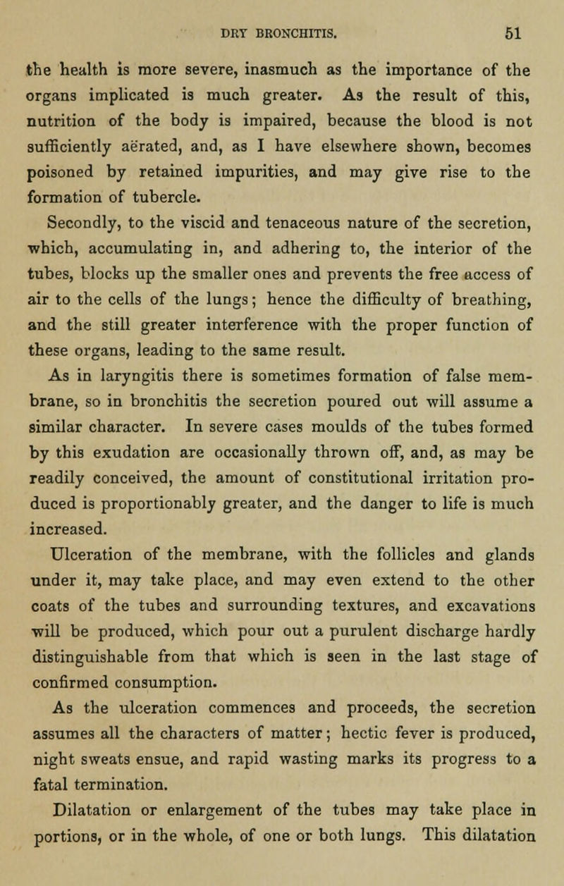 the health is more severe, inasmuch as the importance of the organs implicated is much greater. As the result of this, nutrition of the body is impaired, because the blood is not sufficiently aerated, and, as I have elsewhere shown, becomes poisoned by retained impurities, and may give rise to the formation of tubercle. Secondly, to the viscid and tenaceous nature of the secretion, which, accumulating in, and adhering to, the interior of the tubes, blocks up the smaller ones and prevents the free access of air to the cells of the lungs; hence the difficulty of breathing, and the still greater interference with the proper function of these organs, leading to the same result. As in laryngitis there is sometimes formation of false mem- brane, so in bronchitis the secretion poured out will assume a similar character. In severe cases moulds of the tubes formed by this exudation are occasionally thrown off, and, as may be readily conceived, the amount of constitutional irritation pro- duced is proportionably greater, and the danger to life is much increased. Ulceration of the membrane, with the follicles and glands under it, may take place, and may even extend to the other coats of the tubes and surrounding textures, and excavations ■will be produced, which pour out a purulent discharge hardly distinguishable from that which is seen in the last stage of confirmed consumption. As the ulceration commences and proceeds, the secretion assumes all the characters of matter; hectic fever is produced, night sweats ensue, and rapid wasting marks its progress to a fatal termination. Dilatation or enlargement of the tubes may take place in portions, or in the whole, of one or both lungs. This dilatation