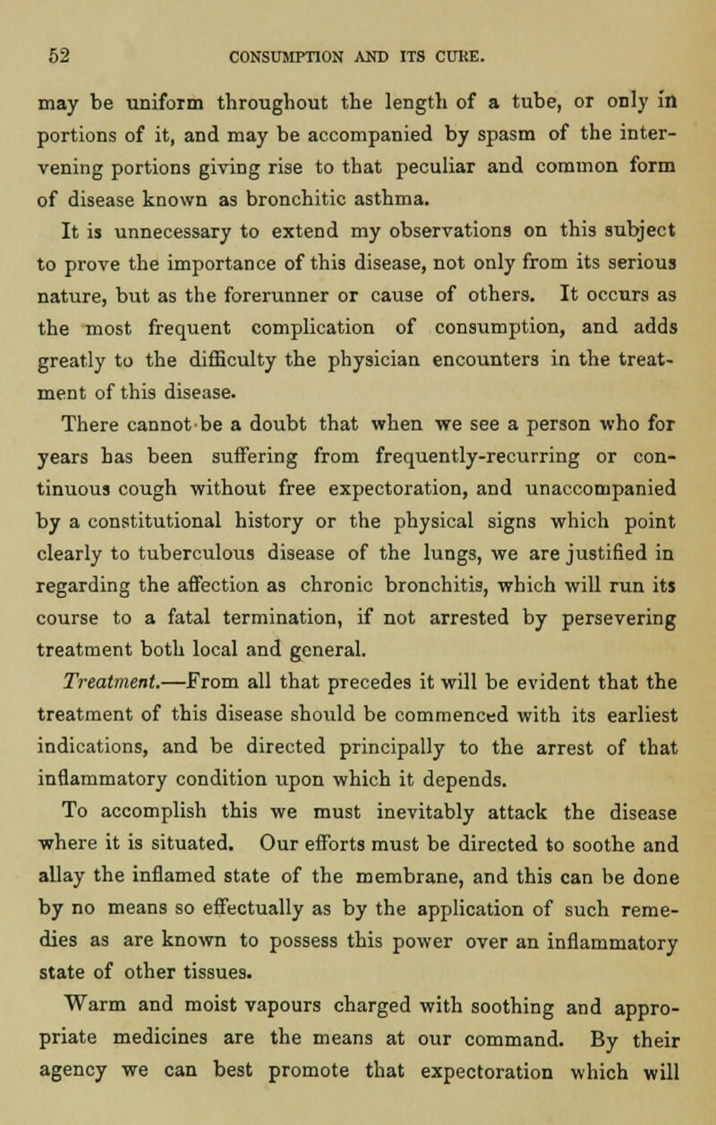may be uniform throughout the length of a tube, or only in portions of it, and may be accompanied by spasm of the inter- vening portions giving rise to that peculiar and common form of disease known as bronchitic asthma. It is unnecessary to extend my observations on this subject to prove the importance of this disease, not only from its serious nattire, but as the forerunner or cause of others. It occurs as the most frequent complication of consumption, and adds greatly to the difficulty the physician encounters in the treat- ment of this disease. There cannot be a doubt that when we see a person who for years has been suffering from frequently-recurring or con- tinuous cough without free expectoration, and unaccompanied by a constitutional history or the physical signs which point clearly to tuberculous disease of the lungs, we are justified in regarding the affection as chronic bronchitis, which will run its course to a fatal termination, if not arrested by persevering treatment both local and general. Treatment.—From all that precedes it will be evident that the treatment of this disease should be commenced with its earliest indications, and be directed principally to the arrest of that inflammatory condition upon which it depends. To accomplish this we must inevitably attack the disease where it is situated. Our efforts must be directed to soothe and allay the inflamed state of the membrane, and this can be done by no means so effectually as by the application of such reme- dies as are known to possess this power over an inflammatory state of other tissues. Warm and moist vapours charged with soothing and appro- priate medicines are the means at our command. By their agency we can best promote that expectoration which will