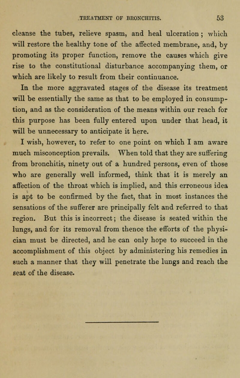 cleanse the tubes, relieve spasm, and heal ulceration ; which will restore the healthy tone of the affected membrane, and, by promoting its proper function, remove the causes which give rise to the constitutional disturbance accompanying them, or which are likely to result from their continuance. In the more aggravated stages of the disease its treatment will be essentially the same as that to be employed in consump- tion, and as the consideration of the means within our reach for this purpose has been fully entered upon under that head, it will be unnecessary to anticipate it here. I wish, however, to refer to one point on which I am aware much misconception prevails. When told that they are suffering from bronchitis, ninety out of a hundred persons, even of those who are generally well informed, think that it is merely an affection of the throat which is implied, and this erroneous idea is apt to be confirmed by the fact, that in most instances the sensations of the sufferer are principally felt and referred to that region. But this is incorrect; the disease is seated within the lungs, and for its removal from thence the efforts of the physi- cian must be directed, and he can only hope to succeed in the accomplishment of this object by administering his remedies in such a manner that they will penetrate the lungs and reach the seat of the disease.