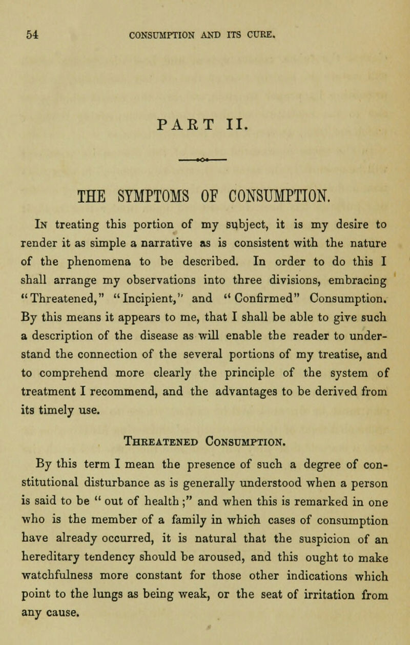PAET II. THE SYMPTOMS OF CONSUMPTION. In treating this portion of my subject, it is my desire to render it as simple a narrative as is consistent with the nature of the phenomena to be described. In order to do this I shall arrange my observations into three divisions, embracing Threatened, Incipient,'' and Confirmed Consumption. By this means it appears to me, that I shall be able to give such a description of the disease as will enable the reader to under- stand the connection of the several portions of my treatise, and to comprehend more clearly the principle of the system of treatment I recommend, and the advantages to be derived from its timely use. Thrkatened Consumption. By this term I mean the presence of such a degree of con- stitutional disturbance as is generally understood when a person is said to be  out of health ; and when this is remarked in one who is the member of a family in which cases of consumption have already occurred, it is natural that the suspicion of an hereditary tendency should be aroused, and this ought to make watchfulness more constant for those other indications which point to the lungs as being weak, or the seat of irritation from any cause.